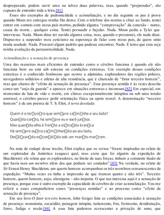 despreparado, podem ouvir uma ou talvez duas palavras, mas, quando “preparadas”, são 
ca pa zes de en ten der toda a le tra.[81] 
Esses são exemplos de padronicidade e acionalização, e no dia seguinte os pus à prova 
quando Moon me entregou minha fita demo. Com o telefone dos mortos a chiar ao fundo, tentei 
entrar em contato com meus pais mortos, pedindo alguma “comprovação” da conexão – nome, 
causa da morte... qualquer coisa. Tentei persuadir e bajular. Nada. Moon pediu a Ty ler que 
interviesse. Nada. Moon disse ter ouvido alguma coisa, mas, quando o pressionei, ele nada disse. 
Dispus-me a suspender meu ceticismo na esperança de falar com meus pais, de quem sinto 
mui ta sau da de. Nada. Pro cu rei al gum pa drão que pu des se en con trar. Nada. E temo que essa seja 
mi nha ava li a ção da pa ra nor ma li da de. Nada. 
Acionalização e a sensação de presença 
Uma das maneiras mais eficientes de entender como o cérebro funciona é quando ele não 
funciona bem ou está sob estresse ou condições extremas. Um exemplo dessas condições 
extremas é o conhecido fenômeno que ocorre a alpinistas, exploradores das regiões polares, 
navegadores solitários e atletas de alta resistência, que é chamado de “fator terceiro homem”, 
mas que chamo de “efeito da sensação de presença”. Essa presença sentida é às vezes descrita 
como um “anjo da guarda” e aparece em situações extremas e incomuns.[82] Em especial, em 
momentos de luta de vida e morte, em climas excepcionalmente inóspitos ou sob uma tensão 
anormal, o cérebro parece pedir orientação física ou apoio moral. A denominação “terceiro 
ho mem” é de um po e ma de T. S. Eli ot, A ter ra de so la da: 
Quem é o terceiro que sempre caminha a seu lado? 
Quando conto, há sempre eu e você juntos. 
Mas quando olho à frente a estrada branca 
Há sempre outro caminhando ao seu lado, 
Deslizando escondido sob um manto marrom. 
Na nota de rodapé desse trecho, Eliot explica que os versos “foram inspirados no relato de 
um explorador da Antártica (esqueci qual, mas creio que foi alguém da expedição de 
Shackleton): ele relata que os exploradores, no limite de suas forças, tinham a constante ilusão de 
que havia mais um membro além dos que podiam ser contados”.[83] Na verdade, no relato de 
Sir Er nest Henry Shack le ton, um quar to ho mem acom pa nhou os três mem bros re ma nes cen tes da 
expedição: “Muitas vezes eu tinha a impressão de que éramos quatro e não três”. Terceiro 
homem, quarto homem, anjo, alienígena – não importa. O que nos interessa aqui é a sensação de 
pre sen ça, por que esse é ou tro exem plo da ca pa ci da de do cé re bro de cri ar aci o na li za ção. Vou me 
referir a esses companheiros como “presenças sentidas” e ao processo como “efeito da 
sen sa ção de pre sen ça”. 
Em seu livro O fator terceiro homem, John Geiger lista as condições associadas à sensação 
de presença: monotonia, escuridão, paisagem inóspita, isolamento, frio, ferimento, desidratação, 
fome, fadiga e medo.[84] A essa lista podemos acrescentar a privação de sono, que 
 