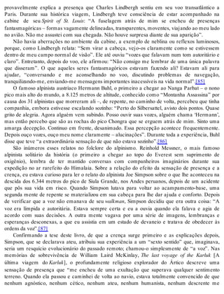 provavelmente explica a presença que Charles Lindbergh sentiu em seu voo transatlântico a 
Paris. Durante sua histórica viagem, Lindbergh teve consciência de estar acompanhado na 
cabine de seu Spirit of St. Louis: “A fuselagem atrás de mim se encheu de presenças 
fan tas ma gó ri cas – for mas va ga men te de li ne a das, trans pa ren tes, mo ven tes, vi a jan do ao meu lado 
no avi ão. Não me as sus tei com sua che ga da. Não hou ve sur pre sa di an te de sua apa ri ção”. 
Não havia aberrações no ambiente da cabine, a exemplo de neblina ou reflexos luminosos, 
porque, como Lindbergh relata: “Sem virar a cabeça, vejo-os claramente como se estivessem 
dentro de meu campo normal de visão”. Ele até ouviu “vozes que falavam num tom autoritário e 
claro”. Entretanto, depois do voo, ele afirmou: “Não consigo me lembrar de uma única palavra 
que disseram”. O que aqueles seres fantasmagóricos estavam fazendo ali? Estavam ali para 
ajudar, “conversando e me aconselhando no voo, discutindo problemas de navegação, 
tran qui li zan do-me, en vi an do-me men sa gens im por tan tes ina ces sí veis na vida nor mal”.[85] 
O famoso alpinista austríaco Hermann Buhl, o primeiro a chegar ao Nanga Parbat – o nono 
pico mais alto do mundo, a 8.125 metros de altitude, conhecido como “Montanha Assassina” por 
causa dos 31 alpinistas que morreram ali –, de repente, no caminho de volta, percebeu que tinha 
companhia, embora estivesse escalando sozinho: “Perto do Silbersattel, avisto dois pontos. Quase 
grito de alegria. Agora alguém vem subindo. Posso ouvir suas vozes, alguém chama ‘Hermann’, 
mas então percebo que são as rochas do pico Chongra que se erguem atrás de mim. Sinto uma 
amarga decepção. Continuo em frente, desanimado. Essa percepção acontece frequentemente. 
De pois ouço vo zes, ouço meu nome cla ra men te – alu ci na ções”. Du ran te toda a ex pe ri ên cia, Buhl 
dis se que teve “a ex tra or di ná ria sen sa ção de que não es ta va so zi nho”.[86] 
São inúmeros esses relatos no folclore do alpinismo. Reinhold Messner, o mais famoso 
alpinista solitário da história (o primeiro a chegar ao topo do Everest sem suprimento de 
oxigênio), lembra de ter mantido conversas com companheiros imaginários durante sua 
expedição no ar rarefeito do Himalaia. Sobre a relação do efeito da sensação de presença e a 
crença, eu estava curioso para ler o relato do alpinista Joe Simpson sobre o que lhe aconteceu na 
descida dos 6.344 metros do pico de Siula Grande, nos Andes peruanos, depois de um acidente 
que pôs sua vida em risco. Quando Simpson lutava para voltar ao acampamento-base, uma 
segunda mente de repente se materializou em sua cabeça para lhe dar ajuda e conforto. Depois 
de verificar que a voz não emanava de seu walk man, Simpson decidiu que era outra coisa: “A 
voz era límpida e autoritária. Estava sempre certa e eu a ouvia quando ela falava e agia de 
acordo com suas decisões. A outra mente vagava por uma série de imagens, lembranças e 
esperanças desconexas, a que eu assistia em um estado de devaneio e tratava de obedecer às 
or dens da voz”.[87] 
Confirmando a tese deste livro, de que a crença surge primeiro e as explicações depois, 
Simpson, que se declarava ateu, atribuiu sua experiência a um “sexto sentido” que, imaginava, 
seria um resquício evolucionário do passado remoto; chamou-o simplesmente de “a voz”. Nas 
memórias de sobrevivência de William Laird McKinlay, The last voyage of the Karluk [A 
última viagem do Kar luk], o profundamente religioso explorador do Ártico descreve uma 
sensação de presença que “me encheu de uma exultação que superava qualquer sentimento 
terreno. Quando ela passou e caminhei de volta ao navio, estava totalmente convencido de que 
nenhum agnóstico, nenhum cético, nenhum ateu, nenhum humanista, nenhum descrente me 
 