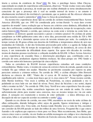 tiraria a certeza da existência de Deus”.[88] De fato, o psicólogo James Allan Chey ne, 
especializado no estudo de experiências sobrenaturais, observou: “Existe muitas vezes uma dupla 
consciência associada à presença, de modo que um realista obstinado se torna simultaneamente 
consciente de que a presença não é real no sentido normal do termo e no entanto é 
absolutamente irrefutável; tão irrefutável e persistente, que se poderia até lhe oferecer alimento 
de uma ma nei ra ca su al e au to má ti ca”.[89] Essa é a for ça da aci o na li za ção. 
Eu mesmo tive experiências desse tipo na corrida de ciclismo transcontinental Race Across 
America (RAAM), que em 1993 foi considerada pela revista Out si de “o mais duro evento 
esportivo do mundo” (uma avaliação que se baseou em critérios como distância, dificuldade da 
rota, dor e sofrimento, condições ambientais, índice de desistência, tempo de recuperação, entre 
ou tros fa to res).[90] Durante a corrida, que começa na costa oeste e termina na costa leste, os 
competidores só dormem quando necessário e param o mínimo possível. Os ciclistas de ponta 
completam os 4.800 quilômetros entre oito e nove dias, percorrendo uma média de 520 a 560 
quilômetros por dia e dormindo apenas cerca de noventa minutos por noite. As condições do 
tempo variam de 48 graus célsius nos desertos da Califórnia a temperaturas abaixo de zero nas 
montanhas do Colorado. A dor dos ferimentos provocados pelo selim e a agonia da fadiga são 
quase insuportáveis. Não há tempo de recuperação. O índice de desistência, de cerca de dois 
terços, é um testemunho da dificuldade desse esporte. Em quase três décadas de corridas, 
menos de duzentas pessoas receberam a cobiçada medalha da RAAM. A Race Across America 
é uma experiência de exaustão física e deterioração psicológica que, combinadas com a 
privação do sono, produziram algumas histórias malucas. Sei disso porque em 1982 fundei a 
cor ri da com ou tros três ho mens e par ti ci pei de cin co edi ções. 
Todos os corredores da RAAM tiveram experiências estranhas sob essas condições 
extraordinárias. Muitas vezes, vi montes de caixas do correio à beira da estrada, quando eram na 
verdade fãs que vinham nos saudar. Manchas no pavimento causadas por reparos na pista 
pareciam animais e criaturas míticas. Na corrida de 1982, o ciclista olímpico John Howard 
declarou ao câmera da ABC: “Outro dia vi cerca de 50 metros de hieróglifos egípcios 
espalhados pela rodovia – a coisa mais louca que já vi, mas estava lá!”. Nessa mesma corrida, 
John Marino lembrou: “Em meio à neblina da Pensilvânia, eu estava pedalando e me vi 
pedalando ao meu lado em um túnel de névoa. Parei, desci da bicicleta e me sentei, depois 
voltei a montar na bike”. Na corrida de 1986, Gary Verrill teve uma experiência fora do corpo: 
“Depois do terceiro dia, minha consciência ingressou em um estado de sonho. Eu estava 
suficientemente alerta para manter uma conversa, mas ao mesmo tempo me via em outro 
plano. A sensação era exatamente a mesma de estar sonhando – a única diferença era a 
de cep ção de não ser ca paz de acor dar ou con tro lar o so nho”.[91] 
Quando eu era diretor da corrida, nos anos 1990, encontrava no meio da noite ciclistas de 
olhos embaçados, dizendo bobagens sobre anjos da guarda, figuras misteriosas e intrigas e 
conspirações contra eles. Uma noite, em Kansas (onde Dorothy teve a visão de Oz), encontrei 
um corredor da RAAM parado ao lado dos trilhos de uma ferrovia. Perguntei-lhe o que estava 
fazendo e ele explicou que esperava o trem para ver Deus. Mais recentemente, Jure Robic, que 
venceu cinco vezes a corrida, viu em fendas no asfalto mensagens em código e teve alucinações 
com ursos, lobos e até extraterrestres. Membro do Exército esloveno, Robic certa vez desceu da 
 