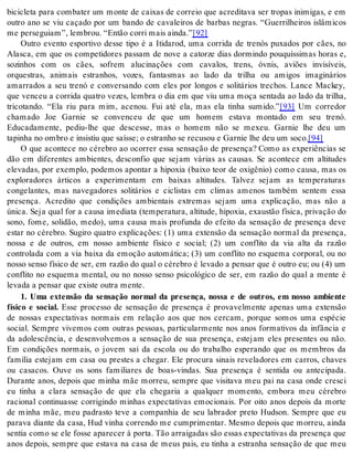 bicicleta para combater um monte de caixas de correio que acreditava ser tropas inimigas, e em 
outro ano se viu caçado por um bando de cavaleiros de barbas negras. “Guerrilheiros islâmicos 
me per se gui am”, lem brou. “En tão cor ri mais ain da.”[92] 
Outro evento esportivo desse tipo é a Itidarod, uma corrida de trenós puxados por cães, no 
Alasca, em que os competidores passam de nove a catorze dias dormindo pouquíssimas horas e, 
sozinhos com os cães, sofrem alucinações com cavalos, trens, óvnis, aviões invisíveis, 
orquestras, animais estranhos, vozes, fantasmas ao lado da trilha ou amigos imaginários 
amarrados a seu trenó e conversando com eles por longos e solitários trechos. Lance Mackey, 
que venceu a corrida quatro vezes, lembra o dia em que viu uma moça sentada ao lado da trilha, 
tricotando. “Ela riu para mim, acenou. Fui até ela, mas ela tinha sumido.”[93] Um corredor 
chamado Joe Garnie se convenceu de que um homem estava montado em seu trenó. 
Educadamente, pediu-lhe que descesse, mas o homem não se mexeu. Garnie lhe deu um 
ta pi nha no om bro e in sis tiu que sa ís se; o es tra nho se re cu sou e Gar nie lhe deu um soco.[94] 
O que acontece no cérebro ao ocorrer essa sensação de presença? Como as experiências se 
dão em diferentes ambientes, desconfio que sejam várias as causas. Se acontece em altitudes 
elevadas, por exemplo, podemos apontar a hipoxia (baixo teor de oxigênio) como causa, mas os 
exploradores árticos a experimentam em baixas altitudes. Talvez sejam as temperaturas 
congelantes, mas navegadores solitários e ciclistas em climas amenos também sentem essa 
presença. Acredito que condições ambientais extremas sejam uma explicação, mas não a 
única. Seja qual for a causa imediata (temperatura, altitude, hipoxia, exaustão física, privação do 
sono, fome, solidão, medo), uma causa mais profunda do efeito da sensação de presença deve 
estar no cérebro. Sugiro quatro explicações: (1) uma extensão da sensação normal da presença, 
nossa e de outros, em nosso ambiente físico e social; (2) um conflito da via alta da razão 
controlada com a via baixa da emoção automática; (3) um conflito no esquema corporal, ou no 
nosso senso físico de ser, em razão do qual o cérebro é levado a pensar que é outro eu; ou (4) um 
conflito no esquema mental, ou no nosso senso psicológico de ser, em razão do qual a mente é 
le va da a pen sar que exis te ou tra men te. 
1. Uma extensão da sensação normal da presença, nossa e de outros, em nosso ambiente 
físico e social. Esse processo de sensação de presença é provavelmente apenas uma extensão 
de nossas expectativas normais em relação aos que nos cercam, porque somos uma espécie 
social. Sempre vivemos com outras pessoas, particularmente nos anos formativos da infância e 
da adolescência, e desenvolvemos a sensação de sua presença, estejam eles presentes ou não. 
Em condições normais, o jovem sai da escola ou do trabalho esperando que os membros da 
família estejam em casa ou prestes a chegar. Ele procura sinais reveladores em carros, chaves 
ou casacos. Ouve os sons familiares de boas-vindas. Sua presença é sentida ou antecipada. 
Durante anos, depois que minha mãe morreu, sempre que visitava meu pai na casa onde cresci 
eu tinha a clara sensação de que ela chegaria a qualquer momento, embora meu cérebro 
racional continuasse corrigindo minhas expectativas emocionais. Por oito anos depois da morte 
de minha mãe, meu padrasto teve a companhia de seu labrador preto Hudson. Sempre que eu 
parava diante da casa, Hud vinha correndo me cumprimentar. Mesmo depois que morreu, ainda 
sentia como se ele fosse aparecer à porta. Tão arraigadas são essas expectativas da presença que 
anos depois, sempre que estava na casa de meus pais, eu tinha a estranha sensação de que meu 
 