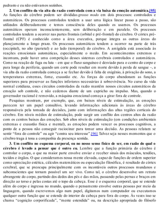 pa dras to e eu não es tá va mos so zi nhos. 
2. Um conflito da via alta da razão controlada com a via baixa da emoção automática.[95] 
As funções do cérebro podem ser divididas grosso modo em dois processos: controlados e 
automáticos. Os processos controlados tendem a usar uma lógica linear passo a passo, são 
utilizados deliberadamente e temos consciência deles quando os usamos. Os processos 
automáticos operam inconscientemente, sem deliberação e em paralelo. Os processos 
controlados tendem a ocorrer nas partes frontais (orbital e pré-frontal) do cérebro. O córtex pré-frontal 
(CPF) é conhecido como a área executiva, porque integra as outras áreas do 
planejamento a longo prazo. Os processos automáticos tendem a ocorrer na parte de trás 
(occipital), no alto (parietal) e ao lado (temporal) do cérebro. A amígdala está associada às 
reações emocionais automáticas, especialmente o medo. Em acontecimentos extremos e 
incomuns, pode haver uma competição desses sistemas cerebrais controlados e automáticos. 
Como na reação de fuga ou luta – em que o fluxo sanguíneo é desviado para o centro do corpo e 
para longe da periferia, quando um corte pode resultar em morte devido à perda de sangue –, a 
via alta da razão controlada começa a se fechar devido à falta de oxigênio, à privação do sono, a 
temperaturas extremas, fome, exaustão etc. As forças do corpo abandonam as funções 
superiores para preservar as funções inferiores necessárias à sobrevivência. No curso da vida 
normal cotidiana, esses circuitos controlados da razão mantêm nossos circuitos automáticos da 
emoção sob controle, e não cedemos diante de um capricho ou impulso. Mas, quando o 
go ver na dor ra ci o nal é re mo vi do, a má qui na emo ci o nal co me ça a gi rar fora de con tro le. 
Pesquisas mostram, por exemplo, que, em baixos níveis de estimulação, as emoções 
parecem ter um papel consultivo, levando informações adicionais às áreas do cérebro 
responsáveis pela tomada de decisões, junto com informações das altas regiões corticais do 
cérebro. Em níveis médios de estimulação, pode surgir um conflito dos centros altos da razão 
com os centros baixos das emoções. Sob altos níveis de estimulação (em condições ambientais 
extremas e exaustão física e mental), as emoções podem vencer os processos cognitivos, a 
ponto de a pessoa não conseguir raciocinar para tomar uma decisão. As pessoas relatam se 
sentir “fora do controle” ou agir “contra seu interesse”.[96] Talvez seja nesses momentos que o 
cé re bro tra ga à tona a com pa nhia da pre sen ça sen ti da. 
3. Um conflito no esquema corporal, ou no nosso senso físico de ser, em razão do qual o 
cérebro é levado a pensar que é outro eu. Lembre que a função primária do cérebro é 
controlar o corpo, o que na maior parte envolve enviar e receber sinais dos músculos, tendões, 
tecidos e órgãos. O que consideramos nossa mente elevada, capaz de funções de ordem superior 
como apreciação estética, cálculos matemáticos ou especulação filosófica, é resultado do córtex 
cerebral, que se preocupa principalmente com os incontáveis outros processos mundanos e 
subconscientes que tornam possível um ser vivo. Como tal, o cérebro desenvolve um retrato 
abrangente do corpo, partindo dos dedos dos pés e das mãos, passando pelas pernas e braços em 
direção ao torso e pelas costas até o topo da cabeça. Esse é o esquema corporal, que se estende 
além do corpo e ingressa no mundo, quando o pensamento envolve outras pessoas por meio da 
linguagem, quando escrevemos algo num papel, digitamos num computador ou executamos 
qualquer outra função que se estende do interior da cabeça para fora do corpo. Às vezes isso se 
chama “cognição corporificada”, “mente estendida” ou, na descrição apropriada do filósofo 
 