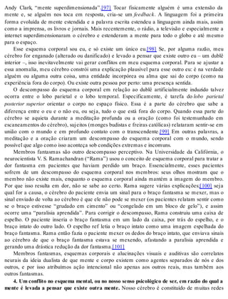 Andy Clark, “mente superdimensionada”.[97] Tocar fisicamente alguém é uma extensão da 
mente e, se alguém nos toca em resposta, cria-se um feed back. A linguagem foi a primeira 
forma evoluída de mente estendida e a palavra escrita estendeu a linguagem ainda mais, assim 
como a imprensa, os livros e jornais. Mais recentemente, o rádio, a televisão e especialmente a 
internet superdimensionaram o cérebro e estenderam a mente para todo o globo e até mesmo 
para o es pa ço. 
Esse esquema corporal sou eu, e só existe um único eu.[98] Se, por alguma razão, meu 
cérebro for enganado (alterado ou danificado) e levado a pensar que existe outro eu – um dublê 
interior –, isso inevitavelmente vai gerar conflitos em meu esquema corporal. Para se ajustar a 
essa anomalia, meu cérebro constrói uma explicação plausível para esse outro eu: é na verdade 
alguém ou alguma outra coisa, uma entidade incorpórea ou alma que sai do corpo (como na 
ex pe ri ên cia fora do cor po). Ou exis te ou tra pes soa por per to: uma pre sen ça sen ti da. 
O descompasso do esquema corporal em relação ao dublê artificialmente induzido talvez 
ocorra entre o lobo parietal e o lobo temporal. Especificamente, é tarefa do lobo parietal 
posterior superior orientar o corpo no espaço físico. Essa é a parte do cérebro que sabe a 
diferença entre o eu e o não eu, ou seja, tudo o que está fora do corpo. Quando essa parte do 
cérebro se aquieta durante a meditação profunda ou a oração (como foi testemunhado em 
escaneamentos do cérebro), sujeitos (monges budistas e freiras católicas) relataram sentir-se em 
união com o mundo e em profundo contato com o transcendente.[99] Em outras palavras, a 
meditação e a oração criaram um descompasso do esquema corporal com o mundo, sendo 
pos sí vel que algo como isso acon te ça sob con di ções ex tre mas e in co muns. 
Membros fantasmas são outro descompasso perceptivo. Na Universidade da Califórnia, o 
neurocientista V. S. Ramachandran (“Rama”) usou o conceito de esquema corporal para tratar a 
dor fantasma em pacientes que haviam perdido um braço. Essencialmente, esses pacientes 
sofrem de um descompasso do esquema corporal nos membros: seus olhos mostram que o 
membro não existe mais, enquanto o esquema corporal ainda mantém a imagem do membro. 
Por que isso resulta em dor, não se sabe ao certo. Rama sugere várias explicações;[100] seja 
qual for a causa, o cérebro do paciente envia um sinal para o braço fantasma se mexer, mas o 
sinal enviado de volta ao cérebro é que ele não pode se mexer (os pacientes relatam sentir como 
se o braço estivesse “grudado em cimento” ou “congelado em um bloco de gelo”), e assim 
ocorre uma “paralisia aprendida”. Para corrigir o descompasso, Rama construiu uma caixa de 
espelho. O paciente inseria o braço fantasma em um lado da caixa, por trás do espelho, e o 
braço intato do outro lado. O espelho ref letia o braço intato como uma imagem espelhada do 
braço fantasma. Rama então fazia o paciente mexer os dedos do braço intato, que enviava sinais 
ao cérebro de que o braço fantasma estava se mexendo, afastando a paralisia aprendida e 
ge ran do uma drás ti ca re du ção da dor fan tas ma.[101] 
Membros fantasmas, esquemas corporais e alucinações visuais e auditivas são correlatos 
neurais da ideia dualista de que mente e corpo existem como agentes separados de nós e dos 
outros, e por isso atribuímos ação intencional não apenas aos outros reais, mas também aos 
ou tros fan tas mas. 
4. Um conflito no esquema mental, ou no nosso senso psicológico de ser, em razão do qual a 
mente é levada a pensar que existe outra mente. Nosso cérebro é constituído de muitas redes 
 