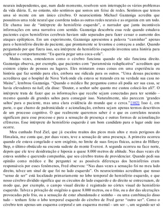 neurais independentes, que, num dado momento, resolvem sem interrupção os vários problemas 
da vida diária. E, no entanto, não sentimos que somos um feixe de redes. Sentimos que temos 
uma só mente em um único cérebro. O neurocientista Michael Gazzaniga acredita que 
pos su í mos uma rede neu ral que co or de na to das as ou tras re des neu rais e as or ga ni za em um todo. 
Ele chama isso de “intérprete do hemisfério esquerdo”, o narrador que junta incontáveis 
informações em uma narrativa com sentido. Gazzaniga descobriu essa rede quando estudava 
pacientes cujos hemisférios cerebrais haviam sido separados para fazer cessar o aumento dos 
ataques epilépticos. Em um experimento, Gazzaniga apresentou a palavra “caminhar” apenas 
para o hemisfério direito do paciente, que prontamente se levantou e começou a andar. Quando 
perguntado por que fizera isso, seu intérprete do hemisfério esquerdo inventou uma história para 
ex pli car o com por ta men to: “Eu que ria pe gar uma coca-cola”. 
Muitas vezes, entendemos como o cérebro funciona quando ele não funciona direito. 
Gazzaniga observa, por exemplo, que pacientes com “paramnésia reduplicativa” acreditam que 
existem cópias de pessoas ou lugares. Eles misturam essas coisas em uma experiência ou 
história que faz sentido para eles, embora soe ridícula para os outros. “Uma dessas pacientes 
acreditava que o hospital de Nova York onde ela estava se tratando era na verdade sua casa no 
Maine”, lembrou Gazzaniga. “Quando o médico lhe perguntou como ali podia ser sua casa, se 
havia elevadores no hall, ela disse: ‘Doutor, o senhor sabe quanto me custou colocá-los ali?’. O 
intérprete trata de fazer que as informações que recebe sejam conectadas para ter sentido – 
mesmo quando dá grandes saltos para conseguir isso. Naturalmente, não parecem ‘grandes 
saltos’ para o paciente, mas uma clara evidência do mundo que o cerca.” [102] Isso é, em 
parte, o que chamo de padronicidade e acionalização, embora sejam apenas termos descritivos 
de um processo cognitivo. O que realmente queremos saber é o que os correlatos neurais 
significam para esse processo e para a sensação de presença e outras formas de acionalização 
efêmeras. Esse intérprete do hemisfério esquerdo é um bom candidato para o lugar onde isso 
ocor re. 
Meu cunhado Fred Ziel, que já escalou muitos dos picos mais altos e mais perigosos do 
Himalaia, me conta que, por duas vezes, teve a sensação de uma presença. A primeira ocorreu 
quando ele estava congelado e sem oxigênio, no limite de suas forças físicas, acima do Hillary 
Step, o último obstáculo na encosta sudeste do monte Everest. A segunda ocorreu na face norte, 
depois que ele teve desidratação e hipoxia a quase 8.000 metros de altitude. Nas duas vezes ele 
estava sozinho e querendo companhia, que seu cérebro tratou de providenciar. Quando pedi sua 
opinião como médico e lhe perguntei se as possíveis diferenças dos hemisférios eram 
responsáveis por esses fenômenos, Fred observou: “Nas duas vezes a sensação foi no meu lado 
direito, talvez um sinal de que foi no lado esquerdo”. Os neurocientistas acreditam que nosso 
“senso de ser” está localizado primariamente no lobo temporal do hemisfério esquerdo, e que 
nosso cérebro dividido significa que os circuitos do lado esquerdo e do direito se entrecruzam, de 
modo que, por exemplo, o campo visual direito é registrado no córtex visual do hemisfério 
esquerdo. Talvez a privação de oxigênio a quase 8.000 metros, ou o frio, ou a dor das ulcerações 
provocadas pelo frio, ou a sensação de estar abandonado e sozinho – ou uma combinação disso 
tudo – tenham feito o lobo temporal esquerdo do cérebro de Fred gerar “outro ser”. Como o 
cérebro tem apenas um esquema corporal e um esquema mental – um ser –, um segundo ser só 
 