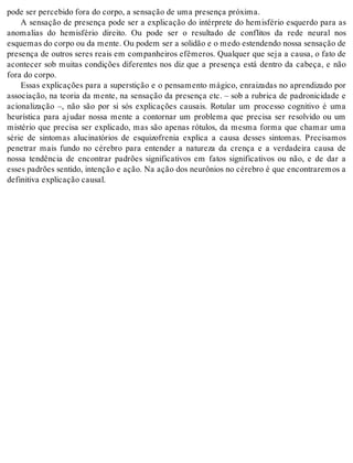 pode ser per ce bi do fora do cor po, a sen sa ção de uma pre sen ça pró xi ma. 
A sensação de presença pode ser a explicação do intérprete do hemisfério esquerdo para as 
anomalias do hemisfério direito. Ou pode ser o resultado de conflitos da rede neural nos 
es que mas do cor po ou da men te. Ou po dem ser a so li dão e o medo es ten den do nos sa sen sa ção de 
presença de outros seres reais em companheiros efêmeros. Qualquer que seja a causa, o fato de 
acontecer sob muitas condições diferentes nos diz que a presença está dentro da cabeça, e não 
fora do cor po. 
Essas explicações para a superstição e o pensamento mágico, enraizadas no aprendizado por 
associação, na teoria da mente, na sensação da presença etc. – sob a rubrica de padronicidade e 
acionalização –, não são por si sós explicações causais. Rotular um processo cognitivo é uma 
heurística para ajudar nossa mente a contornar um problema que precisa ser resolvido ou um 
mistério que precisa ser explicado, mas são apenas rótulos, da mesma forma que chamar uma 
série de sintomas alucinatórios de esquizofrenia explica a causa desses sintomas. Precisamos 
penetrar mais fundo no cérebro para entender a natureza da crença e a verdadeira causa de 
nossa tendência de encontrar padrões significativos em fatos significativos ou não, e de dar a 
esses padrões sentido, intenção e ação. Na ação dos neurônios no cérebro é que encontraremos a 
de fi ni ti va ex pli ca ção cau sal. 
 