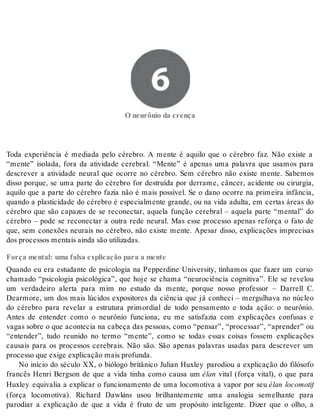 6 O neurônio da crença 
O neu rô nio da cren ça 
Toda experiência é mediada pelo cérebro. A mente é aquilo que o cérebro faz. Não existe a 
“mente” isolada, fora da atividade cerebral. “Mente” é apenas uma palavra que usamos para 
descrever a atividade neural que ocorre no cérebro. Sem cérebro não existe mente. Sabemos 
disso porque, se uma parte do cérebro for destruída por derrame, câncer, acidente ou cirurgia, 
aquilo que a parte do cérebro fazia não é mais possível. Se o dano ocorre na primeira infância, 
quando a plasticidade do cérebro é especialmente grande, ou na vida adulta, em certas áreas do 
cérebro que são capazes de se reconectar, aquela função cerebral – aquela parte “mental” do 
cérebro – pode se reconectar a outra rede neural. Mas esse processo apenas reforça o fato de 
que, sem conexões neurais no cérebro, não existe mente. Apesar disso, explicações imprecisas 
dos pro ces sos men tais ain da são uti li za das. 
Força mental: uma falsa explicação para a mente 
Quando eu era estudante de psicologia na Pepperdine University, tínhamos que fazer um curso 
chamado “psicologia psicológica”, que hoje se chama “neurociência cognitiva”. Ele se revelou 
um verdadeiro alerta para mim no estudo da mente, porque nosso professor – Darrell C. 
Dearmore, um dos mais lúcidos expositores da ciência que já conheci – mergulhava no núcleo 
do cérebro para revelar a estrutura primordial de todo pensamento e toda ação: o neurônio. 
Antes de entender como o neurônio funciona, eu me satisfazia com explicações confusas e 
vagas sobre o que acontecia na cabeça das pessoas, como “pensar”, “processar”, “aprender” ou 
“entender”, tudo reunido no termo “mente”, como se todas essas coisas fossem explicações 
causais para os processos cerebrais. Não são. São apenas palavras usadas para descrever um 
pro ces so que exi ge ex pli ca ção mais pro fun da. 
No início do século XX, o biólogo britânico Julian Huxley parodiou a explicação do filósofo 
francês Henri Bergson de que a vida tinha como causa um élan vital (força vital), o que para 
Huxley equivalia a explicar o funcionamento de uma locomotiva a vapor por seu élan locomotif 
(força locomotiva). Richard Dawkins usou brilhantemente uma analogia semelhante para 
parodiar a explicação de que a vida é fruto de um propósito inteligente. Dizer que o olho, a 
 
