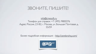 ЗВОНИТЕ, ПИШИТЕ!

                   info@cinesoft.ru
        Телефон для справок: +7 (495) 9800376
Адрес: Россия, 23182, г. Москва, ул. Большая Почтовая, д.
                          55/59


 Более подробная информация - http://cerebrohq.com/
 