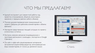 ЧТО МЫ ПРЕДЛАГАЕМ?
• Единый инструмент для совместной работы над
  проектом (планирование, общение, мониторинг,
  хранение и передача файлов любого объема)
• Полное документирование всех коммуникаций по
  проекту (форумы для дейлизов, комментариев и обмена
  файлами)
• Наглядное представление текущей ситуации по проекту
  (статистика и отчеты)
• Контроль загрузки ресурсов (индивидуальные и
  групповые расписания и календари c экспортом в Google
  Calendars)
• Он-лайн и офф-лайн рецензирование материалов
  (встроенный видеоплейер-редактор, записывающий все
  виды комментариев, от голоса до движения мыши)          Стало.
 