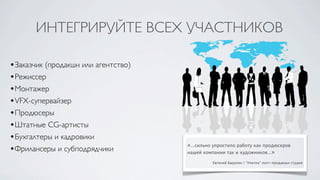 ИНТЕГРИРУЙТЕ ВСЕХ УЧАСТНИКОВ

•Заказчик (продакшн или агентство)
•Режиссер
•Монтажер
•VFX-супервайзер
•Продюсеры
•Штатные CG-артисты
•Бухгалтеры и кадровики
                                     «...сильно упростило работу как продюсеров
•Фрилансеры и субподрядчики          нашей компании так и художников...»

                                               Евгений Барулин | “Улитка” пост-продакшн студия
 