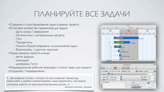 ПЛАНИРУЙТЕ ВСЕ ЗАДАЧИ
 •Создание и структурирование задач в рамках проекта
 •Установка множества параметров для задачи:
 	

 - Дата начала / завершения
 	

 - Исполнители / материальные ресурсы
 	

 - Тэги
 	

 - Приоритеты
 	

 - Лимиты бюджета/времени на выполнение задач
 	

 - Взаимосвязь с другими задачами
 •Представления проекта в виде:
 	

 - веток форума
 	

 - календаря
 	

 - диаграммы Ганта
 •Индивидуальные рабочие календари и списки задач для каждого
 сотрудника / подразделения

«...Мы выбрали Cerebro, потому что она позволяет режиссеру
оперативно и удобно комментировать наши результаты, нам видеть
состояние работы по всем многочисленным шотам...»
                                               Дмитрий Слепичев | Базелевс
 