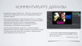 КОММЕНТИРУЙТЕ ДЕЙЛИЗЫ
•   встроенный модуль Mirada (исп. - “Взгляд”) используется для
    просмотра и обсуждения статичных изображений, видео и
    звуковых файлов
•   режим рецензирования, позволяющий рисовать или набирать
    текстовые комментарии поверх контента, а также записывать
    действия (манипуляции мышью, панорамирование,
    приближение, передвижения по таймлайну) вместе с
    синхронными голосовыми комментариями
•   онлайн-рецензирование: просмотр и комментирование
    медиаконтента группой людей из разных точек земного шара.
    Синхронизация всех действий (см. выше) и переключение
    между файлами внутри плей-листа                               «...А вот такого двухстороннего интерактива я,
                                                                  скажу честно, ни видел ни на SIGGRAPH’е, ни на
                                                                  других выставках...»
                                                                                              Сергей Цыпцын | CG Event
 