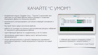 КАЧАЙТЕ “С УМОМ”!
•   встроенный модуль Cargador (исп. - “Грузчик”), выполняет все
    действия по доставке файлов любого размера и позволяет
    кэшировать файлы на локальном ресурсе
•   возможность контролировать состояние очередей скачивания и
    закачки
•   быстрый поиск среди миллионов файлов
•   работа со ссылками на локально расположенные ресурсы избавляет
    от ненужного дублицирования файлов
•   идентификация файлов по содержимому, а не по имени
•   прилагаемые директории и файлы могут автоматически
    архивироваться
•   опции автоматического и ручного перезапуска скачивания /         «...Рабочий день каждого сотрудника студии
    докачивания файлов, а также возможность подписки на новый        неизменно начинается с запуска Cerebro...»
    контент                                                                             Андрей Кубышин | Студия “Полдень”
 