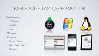 РАБОТАЙТЕ ТАМ, ГДЕ НРАВИТСЯ!
•   Desktop клиенты:

    •   MS Windows

    •   Mac OS X

    •   Linux

•   WEB версия

•   iOS клиенты:

    •   iPhone 3 / iPhone 4

    •   iPad 1 / iPad 2 / iPad 3

    •   iPod touch
 