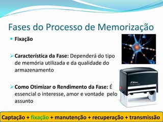 Fases do Processo de Memorização
    Fixação


    Característica da Fase: Dependerá do tipo
     de memória utilizada e da qualidade do
     armazenamento

    Como Otimizar o Rendimento da Fase: É
     essencial o interesse, amor e vontade pelo
     assunto

Captação + fixação + manutenção + recuperação + transmissão
 