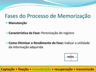 Fases do Processo de Memorização
    Manutenção


    Característica da Fase: Perenização do registro


    Como Otimizar o Rendimento da Fase: Indicar a utilidade
     da informação adquirida

                                               INÚTIL




Captação + fixação + manutenção + recuperação + transmissão
 