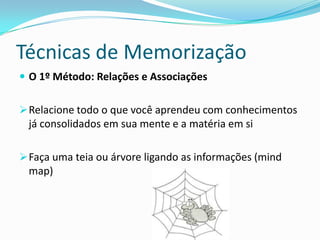 Técnicas de Memorização
 O 1º Método: Relações e Associações


 Relacione todo o que você aprendeu com conhecimentos
 já consolidados em sua mente e a matéria em si

 Faça uma teia ou árvore ligando as informações (mind
 map)
 
