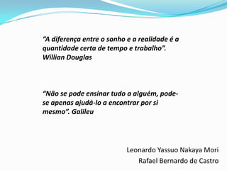 “A diferença entre o sonho e a realidade é a
quantidade certa de tempo e trabalho”.
Willian Douglas



“Não se pode ensinar tudo a alguém, pode-
se apenas ajudá-lo a encontrar por si
mesmo”. Galileu




                           Leonardo Yassuo Nakaya Mori
                              Rafael Bernardo de Castro
 