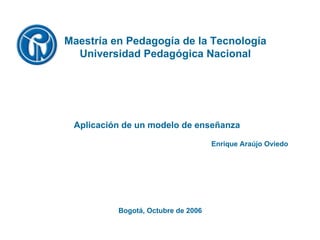 Bogotá, Octubre de 2006 Maestría en Pedagogía de la Tecnología Universidad Pedagógica Nacional Enrique Araújo Oviedo Aplicación de un modelo de enseñanza 
