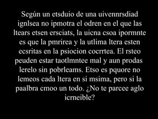 Según un etsduio de una uivennrsdiad
  ignlsea no ipmotra el odren en el que las
ltears etsen ersciats, la uicna csoa ipormnte
   es que la pmrirea y la utlima ltera esten
   ecsritas en la psiocion cocrrtea. El rsteo
 peuden estar taotlmntee mal y aun prodas
   lerelo sin pobrleams. Etso es pquore no
  lemeos cada ltera en si msima, pero si la
 paalbra cmoo un todo. ¿No te parcee aglo
                   icrneible?
 