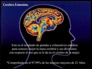 Cerebro Femenino. 
Este es el resultado de grandes y exhaustivos estudios 
para conocer mejor la masa cerebral y sus divisiones 
con respecto al uso que se le da en el cerebro de la mujer. 
*Comprobado en el 97.99% de las mujeres mayores de 21 Años 
 