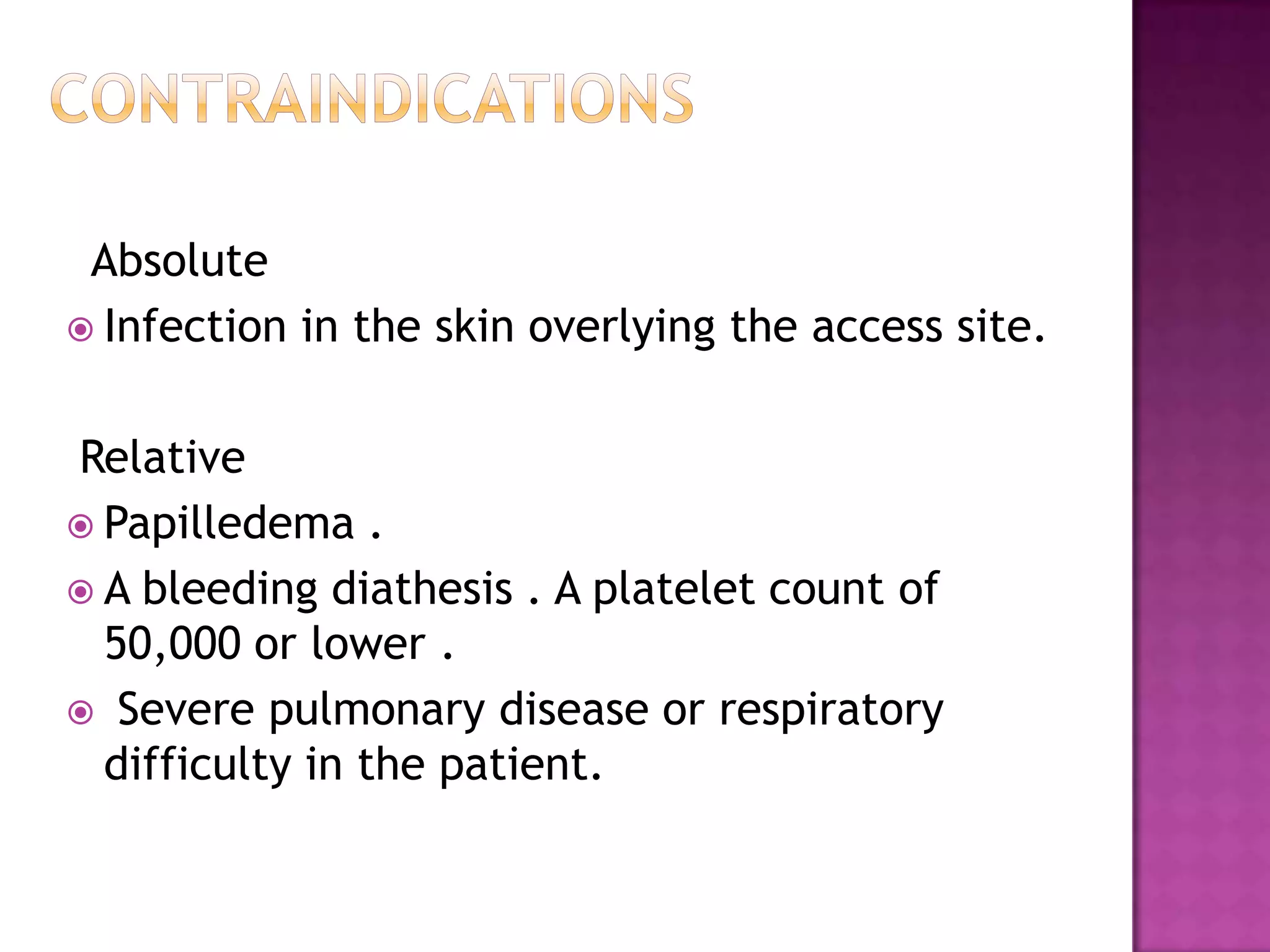 contraindications  AbsoluteInfection in the skin overlying the access site. RelativePapilledema . A bleeding diathesis . A platelet count of 50,000 or lower .  Severe pulmonary disease or respiratory difficulty in the patient. 