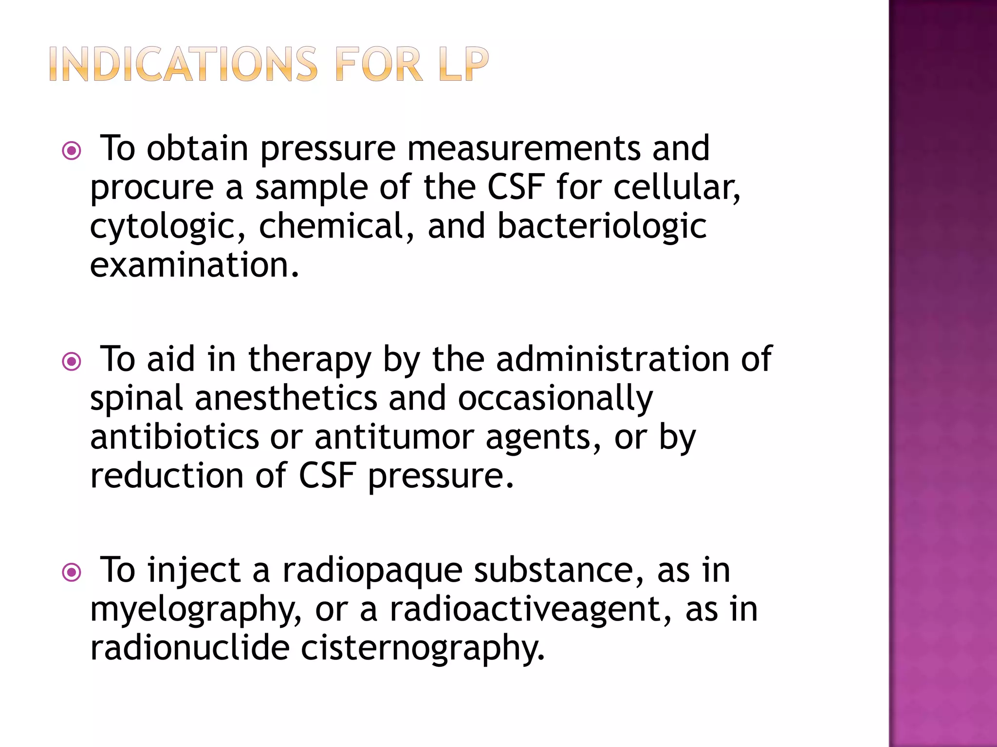 Indications for lp To obtain pressure measurements and procure a sample of the CSF for cellular, cytologic, chemical, and bacteriologic examination. To aid in therapy by the administration of spinal anesthetics and occasionally antibiotics or antitumor agents, or by reduction of CSF pressure. To inject a radiopaque substance, as in myelography, or a radioactiveagent, as in radionuclide cisternography.