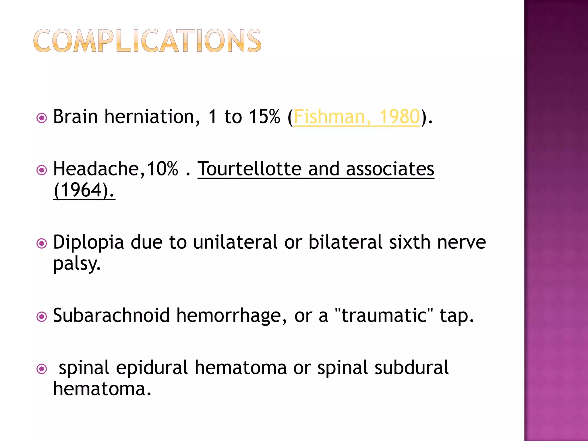 complicationsBrain herniation, 1 to 15% (Fishman, 1980).Headache,10% . Tourtellotte and associates (1964).Diplopia due to unilateral or bilateral sixth nerve palsy.Subarachnoid hemorrhage, or a "traumatic" tap. spinal epidural hematoma or spinal subdural hematoma.