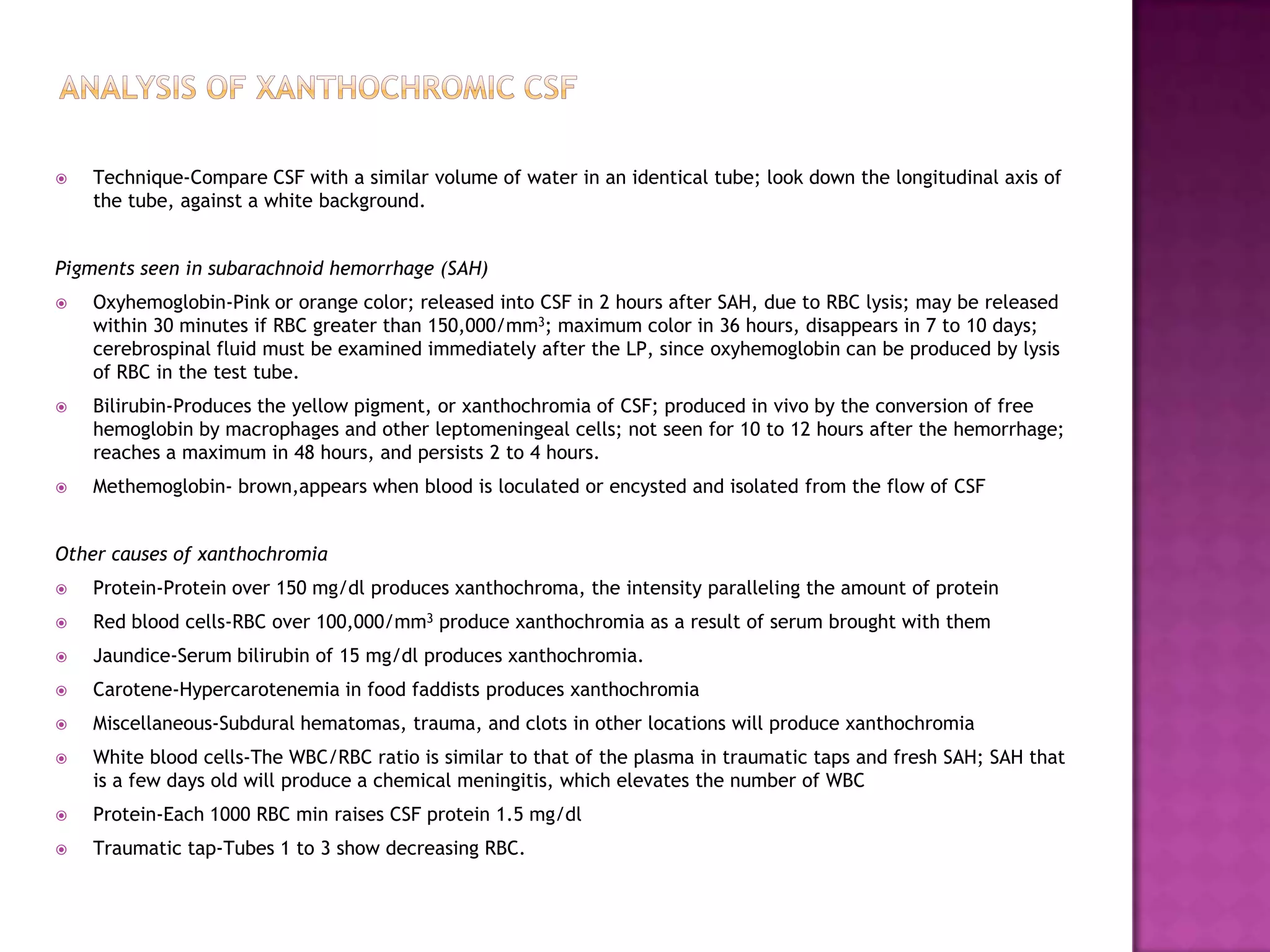 Analysis of Xanthochromic CSFTechnique-Compare CSF with a similar volume of water in an identical tube; look down the longitudinal axis of the tube, against a white background.Pigments seen in subarachnoid hemorrhage (SAH)Oxyhemoglobin-Pink or orange color; released into CSF in 2 hours after SAH, due to RBC lysis; may be released within 30 minutes if RBC greater than 150,000/mm3; maximum color in 36 hours, disappears in 7 to 10 days; cerebrospinal fluid must be examined immediately after the LP, since oxyhemoglobin can be produced by lysis of RBC in the test tube.Bilirubin-Produces the yellow pigment, or xanthochromia of CSF; produced in vivo by the conversion of free hemoglobin by macrophages and other leptomeningeal cells; not seen for 10 to 12 hours after the hemorrhage; reaches a maximum in 48 hours, and persists 2 to 4 hours.Methemoglobin- brown,appears when blood is loculated or encysted and isolated from the flow of CSFOther causes of xanthochromiaProtein-Protein over 150 mg/dl produces xanthochroma, the intensity paralleling the amount of proteinRed blood cells-RBC over 100,000/mm3 produce xanthochromia as a result of serum brought with themJaundice-Serum bilirubin of 15 mg/dl produces xanthochromia.Carotene-Hypercarotenemia in food faddists produces xanthochromiaMiscellaneous-Subdural hematomas, trauma, and clots in other locations will produce xanthochromiaWhite blood cells-The WBC/RBC ratio is similar to that of the plasma in traumatic taps and fresh SAH; SAH that is a few days old will produce a chemical meningitis, which elevates the number of WBCProtein-Each 1000 RBC min raises CSF protein 1.5 mg/dlTraumatic tap-Tubes 1 to 3 show decreasing RBC.