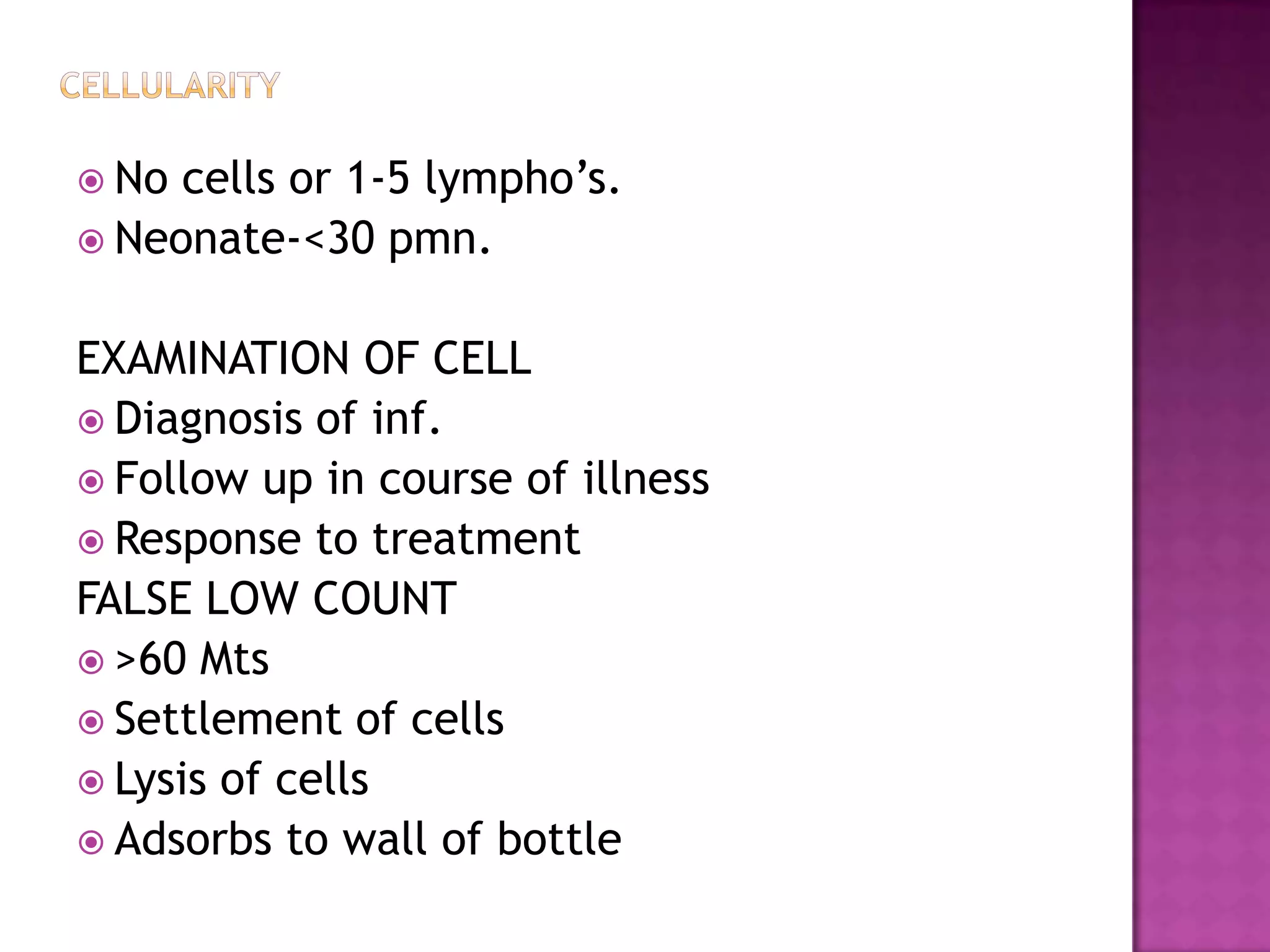 CellularityNo cells or 1-5 lympho’s.Neonate-<30 pmn.EXAMINATION OF CELLDiagnosis of inf.Follow up in course of illnessResponse to treatmentFALSE LOW COUNT>60 MtsSettlement of cellsLysis of cellsAdsorbs to wall of bottle 