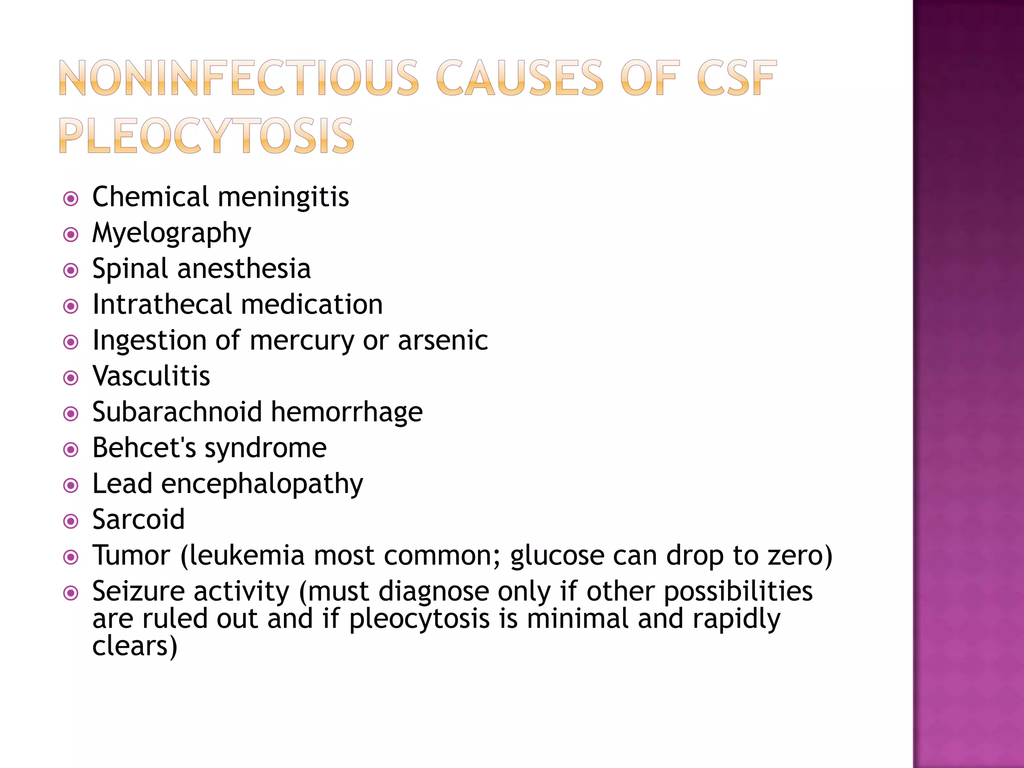 Noninfectious Causes of CSF PleocytosisChemical meningitisMyelography Spinal anesthesia Intrathecal medication Ingestion of mercury or arsenic VasculitisSubarachnoid hemorrhageBehcet's syndromeLead encephalopathySarcoidTumor (leukemia most common; glucose can drop to zero)Seizure activity (must diagnose only if other possibilities are ruled out and if pleocytosis is minimal and rapidly clears)