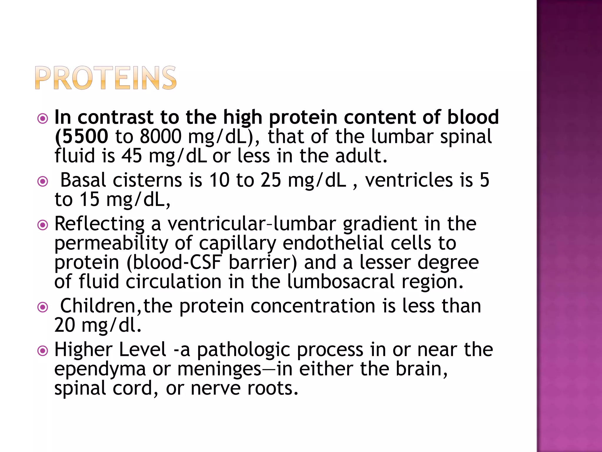 ProteinsIn contrast to the high protein content of blood (5500 to 8000 mg/dL), that of the lumbar spinal fluid is 45 mg/dL or less in the adult.  Basal cisterns is 10 to 25 mg/dL , ventricles is 5 to 15 mg/dL,Reflecting a ventricular–lumbar gradient in the permeability of capillary endothelial cells to protein (blood-CSF barrier) and a lesser degree of fluid circulation in the lumbosacral region.Children,the protein concentration is less than 20 mg/dl.Higher Level -a pathologic process in or near the ependyma or meninges—in either the brain, spinal cord, or nerve roots.