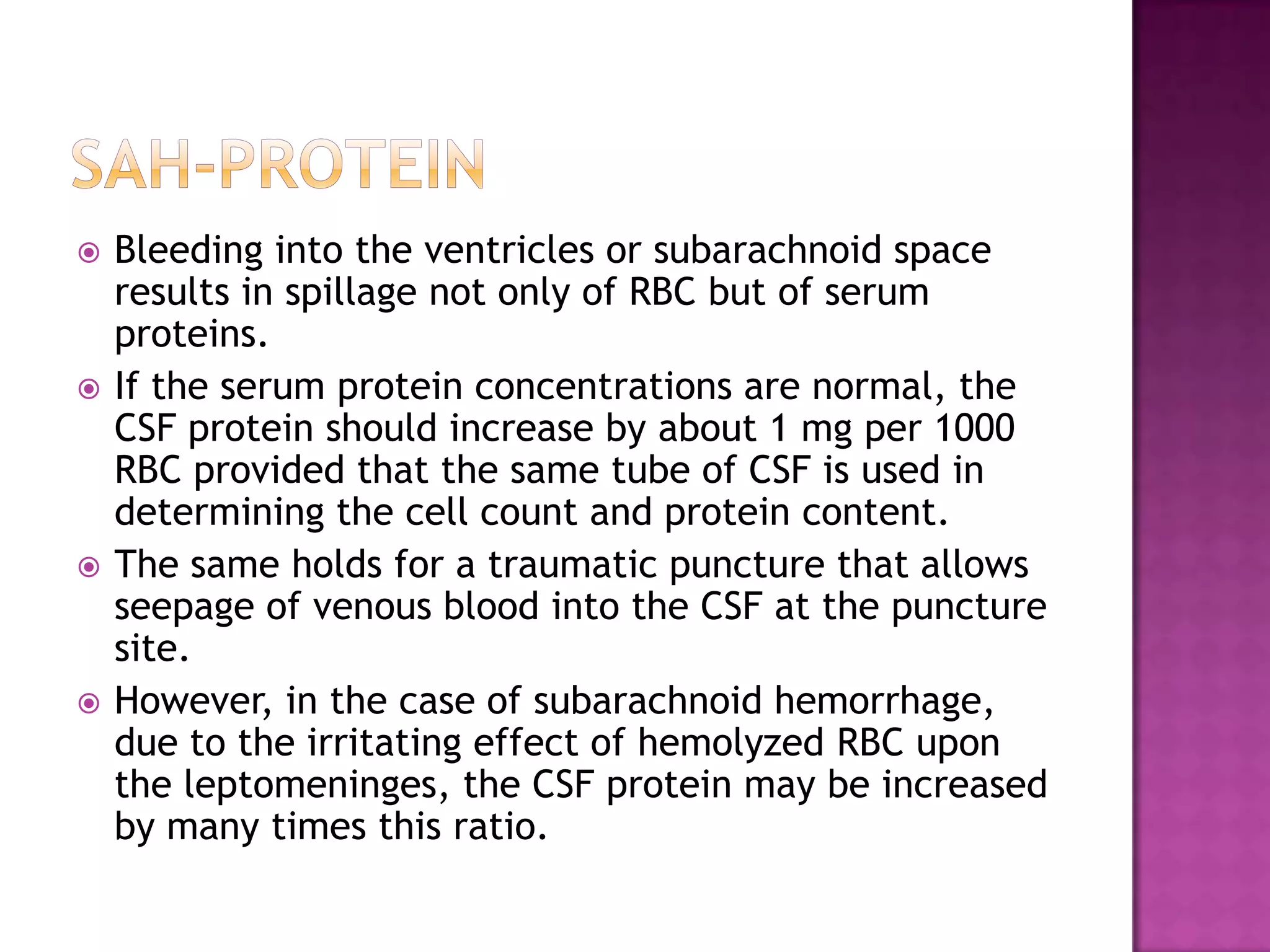 SAH-PROTEINBleeding into the ventricles or subarachnoid space results in spillage not only of RBC but of serum proteins.If the serum protein concentrations are normal, the CSF protein should increase by about 1 mg per 1000 RBC provided that the same tube of CSF is used in determining the cell count and protein content.The same holds for a traumatic puncture that allows seepage of venous blood into the CSF at the puncture site.However, in the case of subarachnoid hemorrhage, due to the irritating effect of hemolyzed RBC upon the leptomeninges, the CSF protein may be increased by many times this ratio.