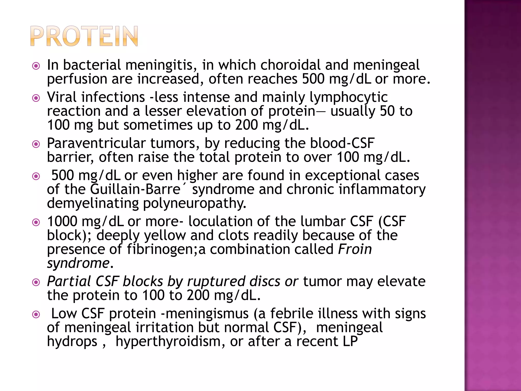 PROTEINIn bacterial meningitis, in which choroidal and meningeal perfusion are increased, often reaches 500 mg/dL or more. Viral infections -less intense and mainly lymphocytic reaction and a lesser elevation of protein— usually 50 to 100 mg but sometimes up to 200 mg/dL.Paraventricular tumors, by reducing the blood-CSF barrier, often raise the total protein to over 100 mg/dL. 500 mg/dL or even higher are found in exceptional cases of the Guillain-Barre´ syndrome and chronic inflammatory demyelinatingpolyneuropathy. 1000 mg/dL or more- loculation of the lumbar CSF (CSF block); deeply yellow and clots readily because of the presence of fibrinogen;a combination called Froin syndrome. Partial CSF blocks by ruptured discs or tumor may elevate the protein to 100 to 200 mg/dL. Low CSF protein -meningismus (a febrile illness with signs of meningeal irritation but normal CSF),  meningealhydrops ,  hyperthyroidism, or after a recent LP