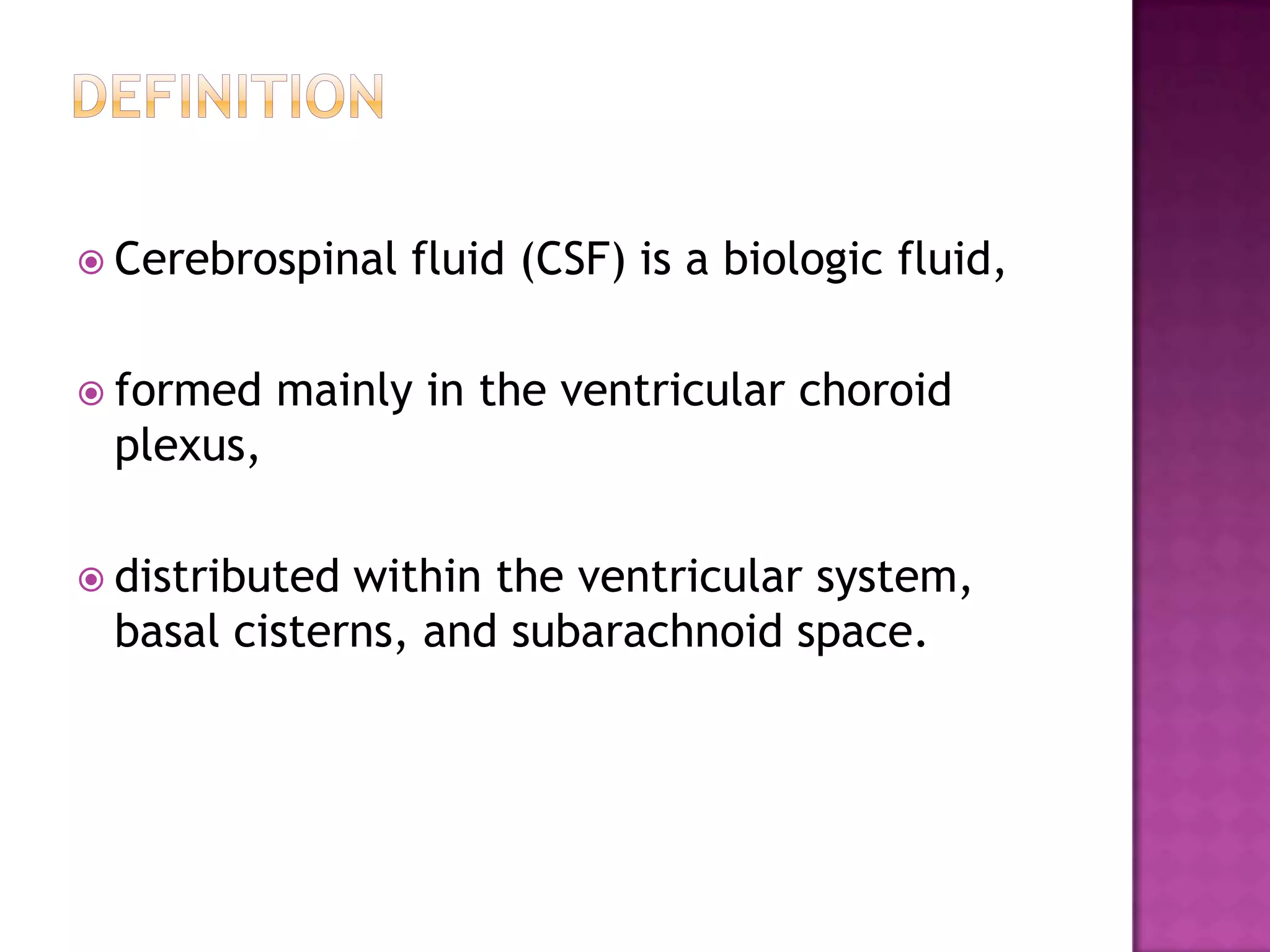 DefinitionCerebrospinal fluid (CSF) is a biologic fluid, formed mainly in the ventricular choroid plexus, distributed within the ventricular system, basal cisterns, and subarachnoid space. 