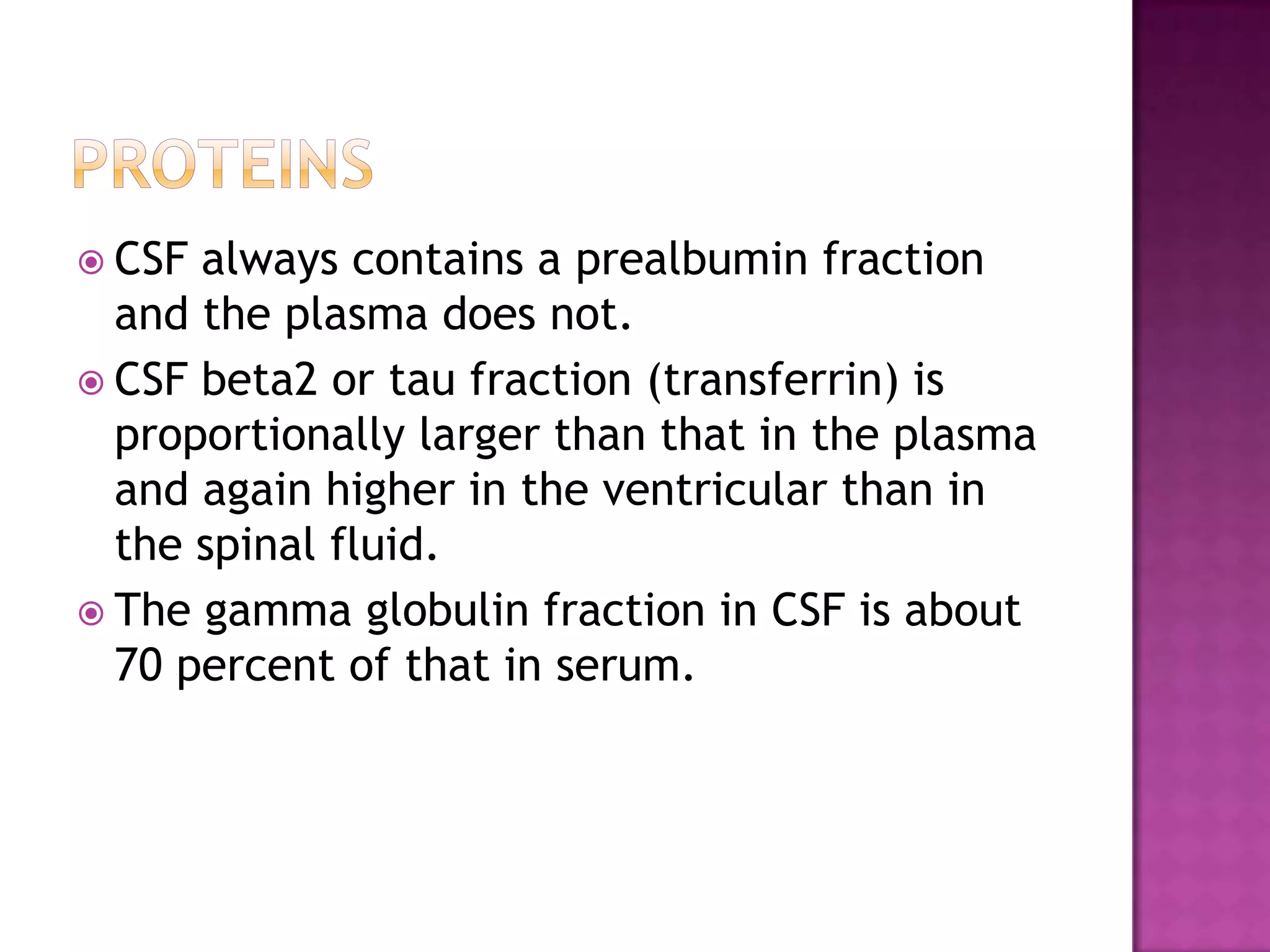 PROTEINSCSF always contains a prealbumin fraction and the plasma does not.CSF beta2 or tau fraction (transferrin) is proportionally larger than that in the plasma and again higher in the ventricular than in the spinal fluid. The gamma globulin fraction in CSF is about 70 percent of that in serum.