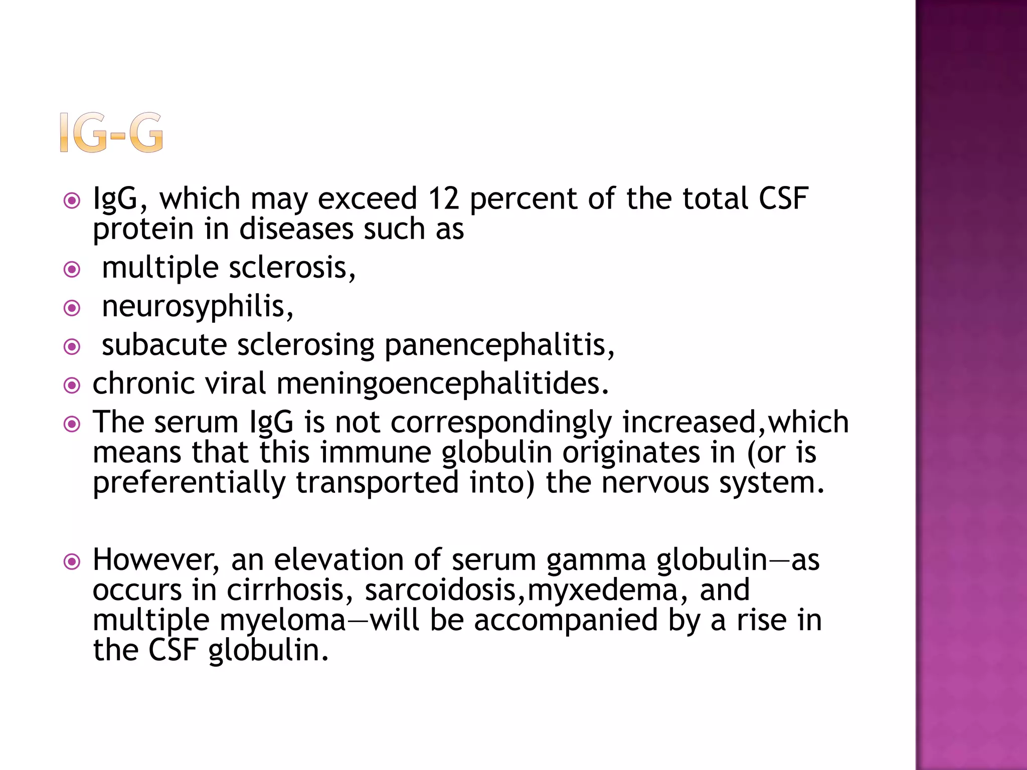 IG-gIgG, which may exceed 12 percent of the total CSF protein in diseases such as multiple sclerosis,neurosyphilis,subacutesclerosingpanencephalitis, chronic viral meningoencephalitides.The serum IgG is not correspondingly increased,which means that this immune globulin originates in (or is preferentially transported into) the nervous system. However, an elevation of serum gamma globulin—as occurs in cirrhosis, sarcoidosis,myxedema, and multiple myeloma—will be accompanied by a rise in the CSF globulin.