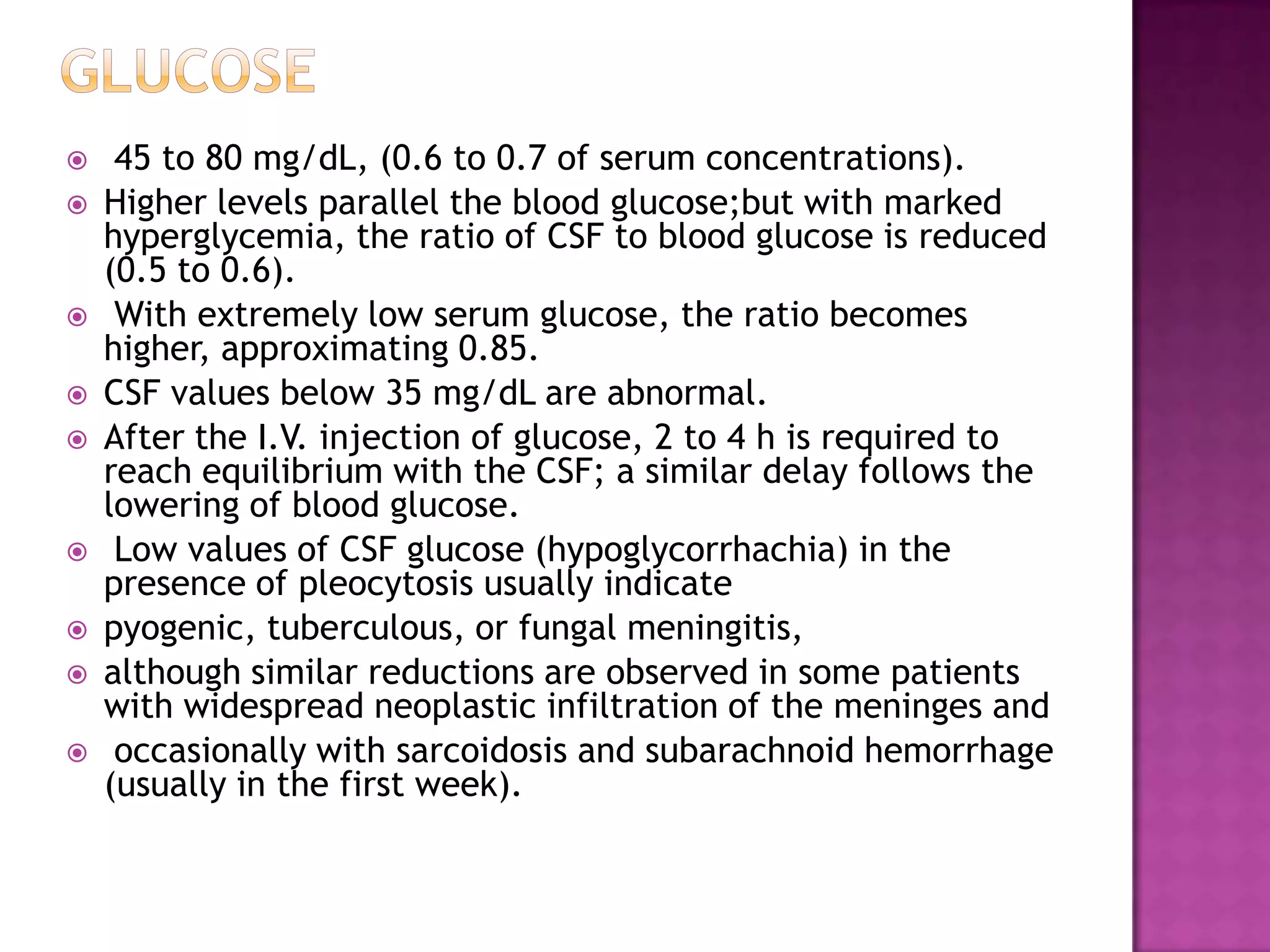 Glucose 45 to 80 mg/dL, (0.6 to 0.7 of serum concentrations). Higher levels parallel the blood glucose;but with marked hyperglycemia, the ratio of CSF to blood glucose is reduced (0.5 to 0.6). With extremely low serum glucose, the ratio becomes higher, approximating 0.85. CSF values below 35 mg/dL are abnormal. After the I.V. injection of glucose, 2 to 4 h is required to reach equilibrium with the CSF; a similar delay follows the lowering of blood glucose.  Low values of CSF glucose (hypoglycorrhachia) in the presence of pleocytosis usually indicate pyogenic, tuberculous, or fungal meningitis, although similar reductions are observed in some patients with widespread neoplastic infiltration of the meninges andoccasionally with sarcoidosis and subarachnoid hemorrhage (usually in the first week).