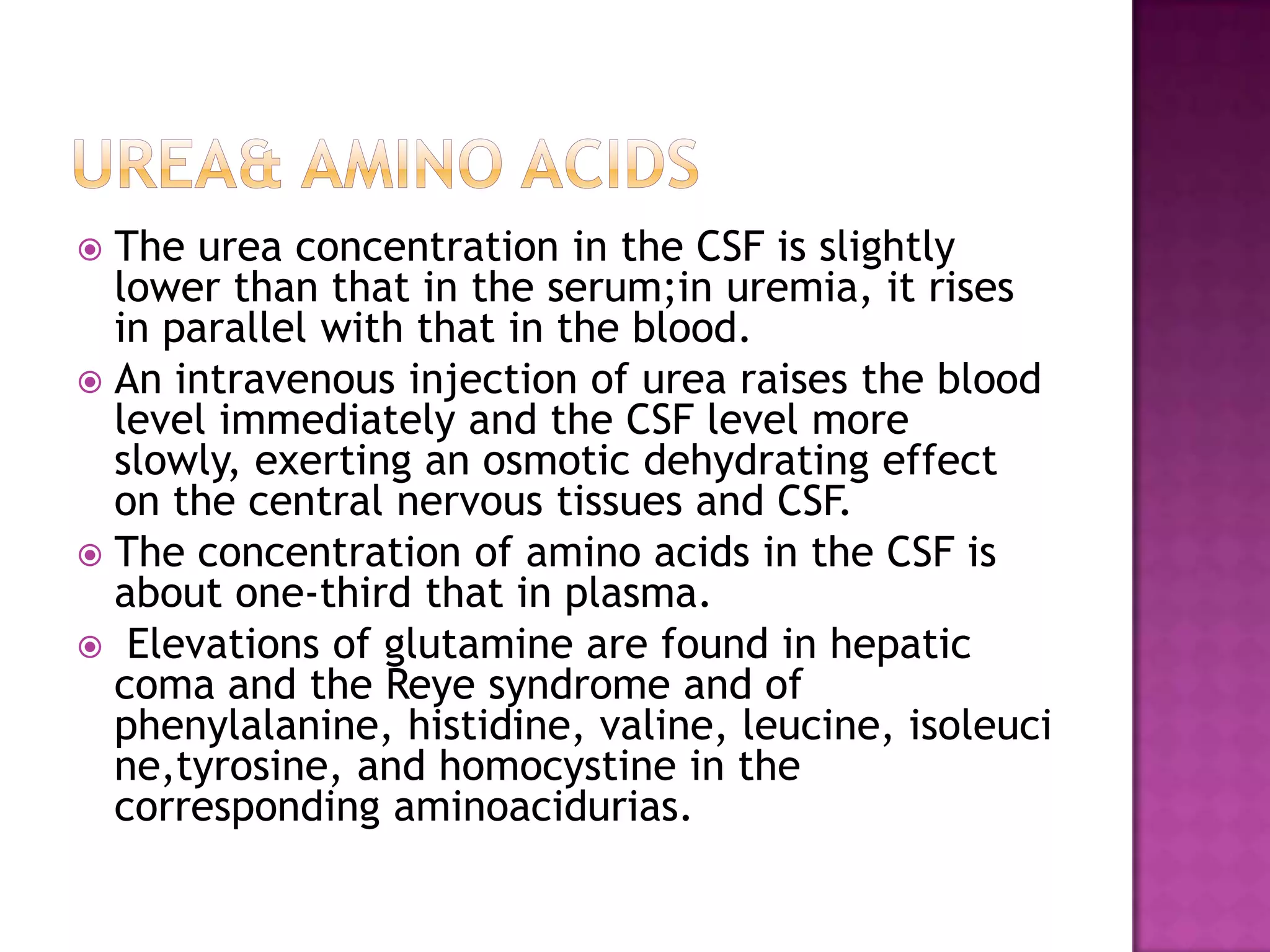 Urea& amino acidsThe urea concentration in the CSF is slightly lower than that in the serum;in uremia, it rises in parallel with that in the blood. An intravenous injection of urea raises the blood level immediately and the CSF level more slowly, exerting an osmotic dehydrating effect on the central nervous tissues and CSF.The concentration of amino acids in the CSF is about one-third that in plasma. Elevations of glutamine are found in hepatic coma and the Reye syndrome and of phenylalanine, histidine, valine, leucine, isoleucine,tyrosine, and homocystine in the corresponding aminoacidurias.