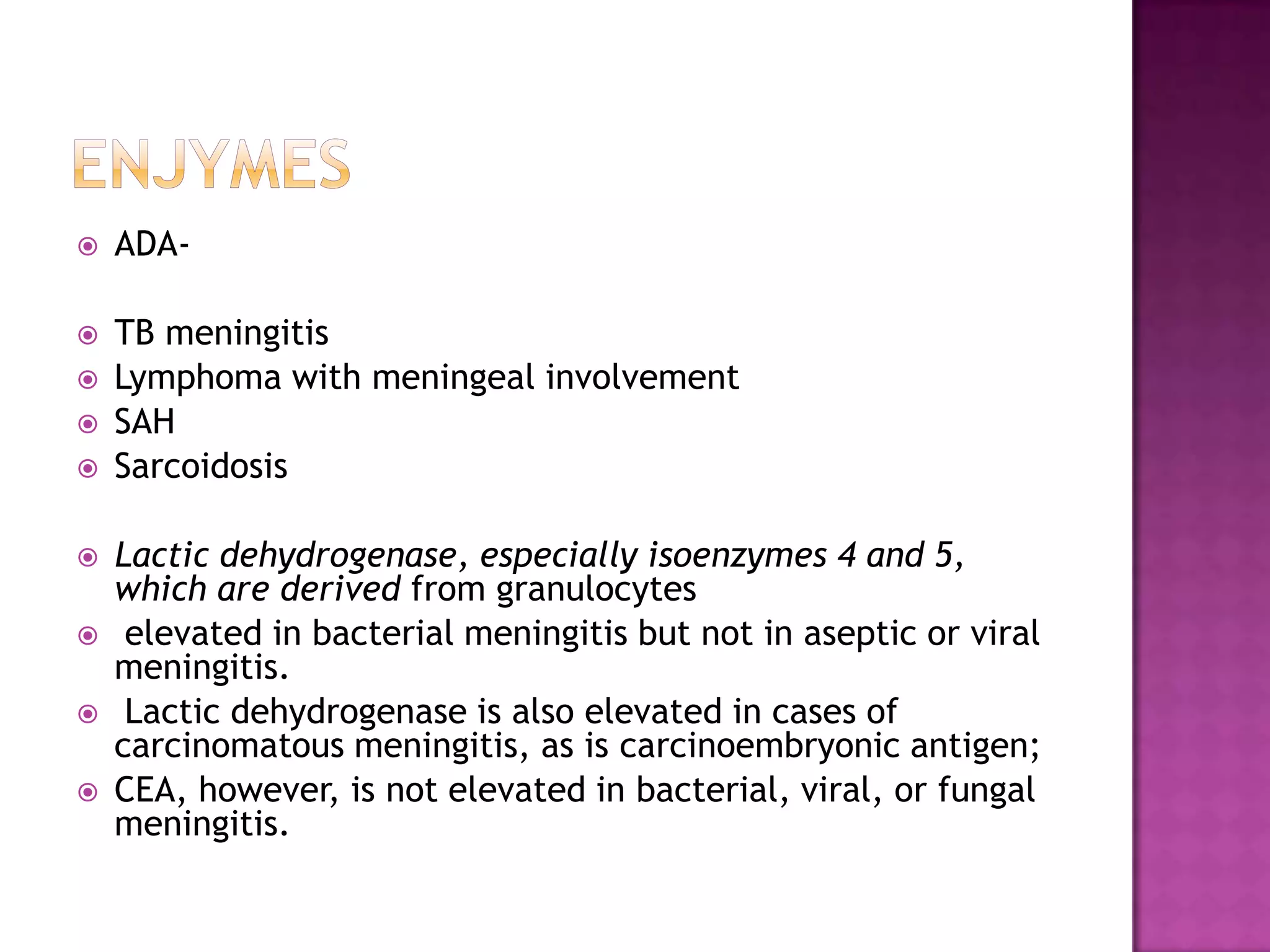 ENJYMESADA-TB meningitisLymphoma with meningeal involvementSAHSarcoidosisLactic dehydrogenase, especially isoenzymes 4 and 5, which are derived from granulocytes elevated in bacterial meningitis but not in aseptic or viral meningitis. Lactic dehydrogenase is also elevated in cases of carcinomatous meningitis, as is carcinoembryonic antigen; CEA, however, is not elevated in bacterial, viral, or fungal meningitis.