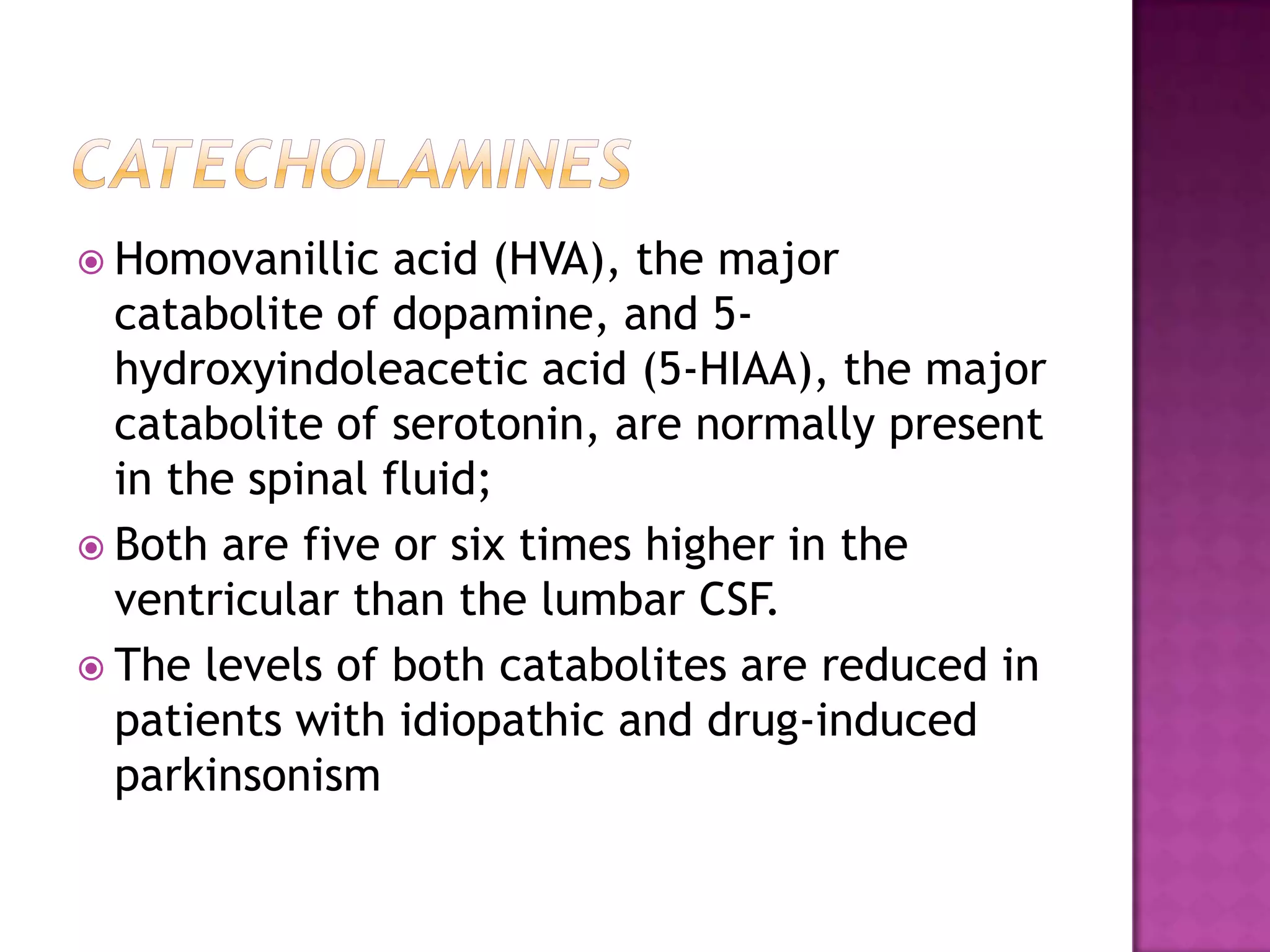 catecholaminesHomovanillic acid (HVA), the major catabolite of dopamine, and 5-hydroxyindoleacetic acid (5-HIAA), the major catabolite of serotonin, are normally present in the spinal fluid;Both are five or six times higher in the ventricular than the lumbar CSF.The levels of both catabolites are reduced in patients with idiopathic and drug-induced parkinsonism