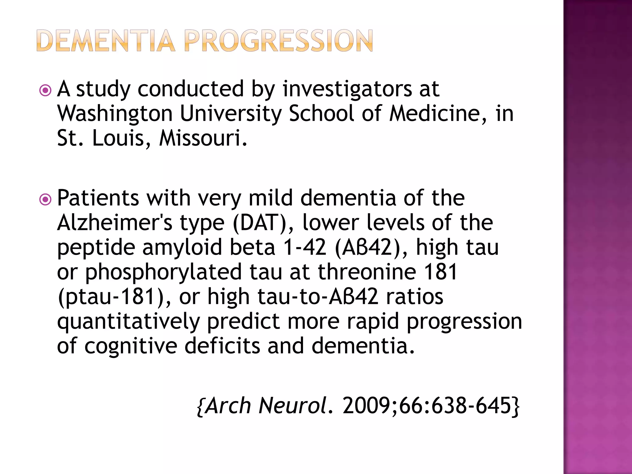 Dementia progression A study conducted by investigators at Washington University School of Medicine, in St. Louis, Missouri.Patients with very mild dementia of the Alzheimer's type (DAT), lower levels of the peptide amyloid beta 1-42 (Aβ42), high tau or phosphorylated tau at threonine 181 (ptau-181), or high tau-to-Aβ42 ratios quantitatively predict more rapid progression of cognitive deficits and dementia.                         {Arch Neurol. 2009;66:638-645}