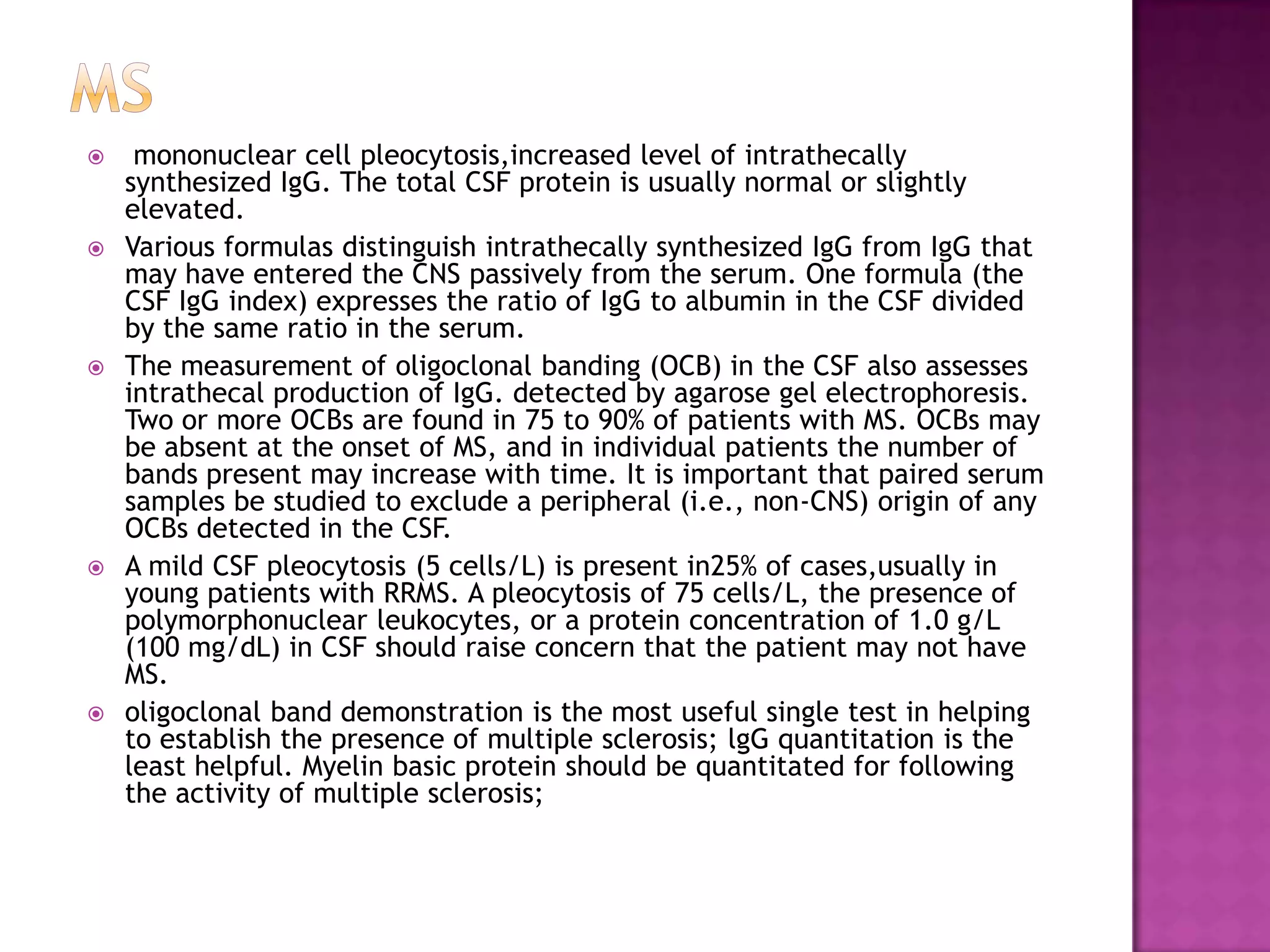 ms mononuclear cell pleocytosis,increased level of intrathecally synthesized IgG. The total CSF protein is usually normal or slightly elevated.Various formulas distinguish intrathecally synthesized IgG from IgG that may have entered the CNS passively from the serum. One formula (the CSF IgG index) expresses the ratio of IgG to albumin in the CSF divided by the same ratio in the serum.The measurement of oligoclonal banding (OCB) in the CSF also assesses intrathecal production of IgG. detected by agarose gel electrophoresis. Two or more OCBs are found in 75 to 90% of patients with MS. OCBs may be absent at the onset of MS, and in individual patients the number of bands present may increase with time. It is important that paired serum samples be studied to exclude a peripheral (i.e., non-CNS) origin of any OCBs detected in the CSF.A mild CSF pleocytosis (5 cells/L) is present in25% of cases,usually in young patients with RRMS. A pleocytosis of 75 cells/L, the presence of polymorphonuclear leukocytes, or a protein concentration of 1.0 g/L (100 mg/dL) in CSF should raise concern that the patient may not have MS.oligoclonal band demonstration is the most useful single test in helping to establish the presence of multiple sclerosis; lgGquantitation is the least helpful. Myelin basic protein should be quantitated for following the activity of multiple sclerosis;