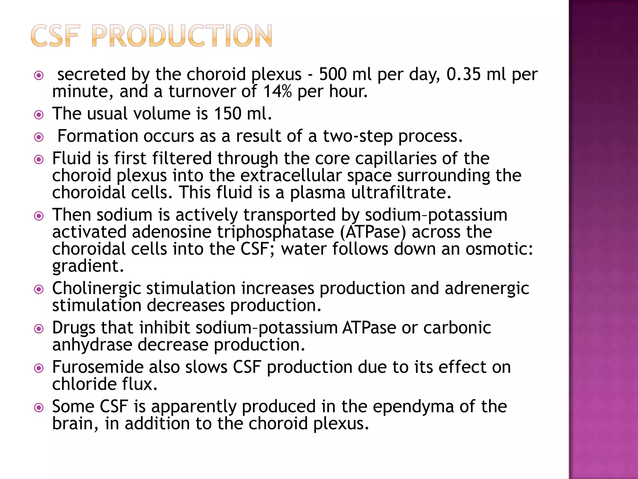 Csf production secreted by the choroid plexus - 500 ml per day, 0.35 ml per minute, and a turnover of 14% per hour. The usual volume is 150 ml. Formation occurs as a result of a two-step process. Fluid is first filtered through the core capillaries of the choroid plexus into the extracellular space surrounding the choroidal cells. This fluid is a plasma ultrafiltrate. Then sodium is actively transported by sodium–potassium activated adenosine triphosphatase (ATPase) across the choroidal cells into the CSF; water follows down an osmotic: gradient. Cholinergic stimulation increases production and adrenergic stimulation decreases production. Drugs that inhibit sodium–potassium ATPase or carbonic anhydrase decrease production. Furosemide also slows CSF production due to its effect on chloride flux. Some CSF is apparently produced in the ependyma of the brain, in addition to the choroid plexus.