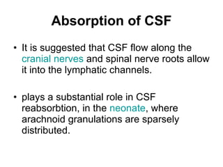 It is suggested that CSF flow along the  cranial nerves  and spinal nerve roots allow it into the lymphatic channels. plays a substantial role in CSF reabsorbtion, in the  neonate , where arachnoid granulations are sparsely distributed.  Absorption of CSF 