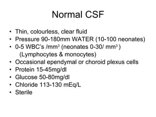 Normal CSF Thin, colourless, clear fluid Pressure 90-180mm WATER (10-100 neonates) 0-5 WBC’s /mm 3  (neonates 0-30/ mm 3  ) (Lymphocytes & monocytes) Occasional ependymal or choroid plexus cells Protein 15-45mg/dl Glucose 50-80mg/dl Chloride 113-130 mEq/L Sterile 