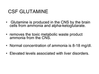 CSF GLUTAMINE Glutamine is produced in the CNS by the brain cells from ammonia and alpha-ketoglutarate. removes the toxic metabolic waste product ammonia from the CNS.  Normal concentration of ammonia is 8-18 mg/dl.   Elevated levels associated with liver disorders. 