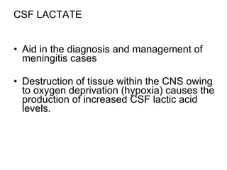 CSF LACTATE Aid in the diagnosis and management of meningitis cases Destruction of tissue within the CNS owing to oxygen deprivation (hypoxia) causes the production of increased CSF lactic acid levels. 