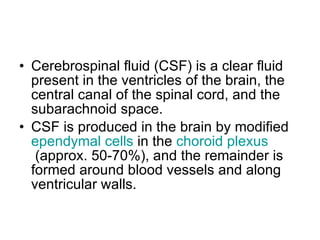 Cerebrospinal fluid (CSF) is a clear fluid present in the ventricles of the brain, the central canal of the spinal cord, and the subarachnoid space. CSF is produced in the brain by modified  ependymal  cells  in the  choroid  plexus  (approx. 50-70%), and the remainder is formed around blood vessels and along ventricular walls.   