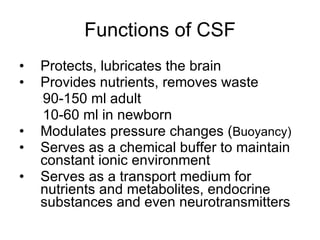 Functions of CSF Protects, lubricates the brain Provides nutrients, removes waste 90-150 ml adult 10-60 ml in newborn Modulates pressure changes ( Buoyancy)  Serves as a chemical buffer to maintain constant ionic environment Serves as a transport medium for nutrients and metabolites, endocrine substances and even neurotransmitters 