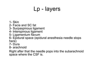 Lp - layers 1- Skin 2- Facia and SC fat 3- Surpaspinous ligament 4- Interspinous ligament 5- Ligamentum flavum 6- Epidural space (epidural anesthesia needle stops here) 7- Dura 8- arachnoid Right after that the needle pops into the subarachnoid space where the CSF is. 