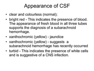 Appearance of CSF clear and colourless (normal);  bright red - This indicates the presence of blood. The appearance of fresh blood in all three tubes supports the diagnosis of a subarachnoid hemorrhage.  xanthochromic (yellow) - jaundice  xanthochromic (yellow) - suggests  a subarachnoid hemorrhage has recently occurred  turbid - This indicates the presence of white cells and is suggestive of a CNS infection.  